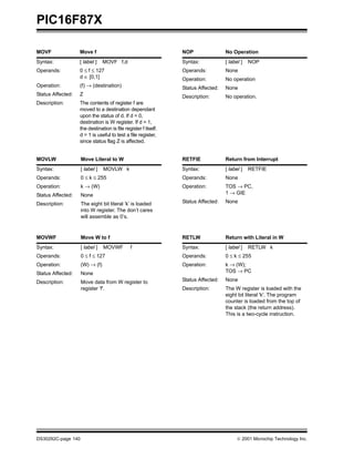 PIC16F87X
DS30292C-page 140  2001 Microchip Technology Inc.
MOVF Move f
Syntax: [ label ] MOVF f,d
Operands: 0 ≤ f ≤ 127
d ∈ [0,1]
Operation: (f) → (destination)
Status Affected: Z
Description: The contents of register f are
moved to a destination dependant
upon the status of d. If d = 0,
destination is W register. If d = 1,
the destination is file register f itself.
d = 1 is useful to test a file register,
since status flag Z is affected.
MOVLW Move Literal to W
Syntax: [ label ] MOVLW k
Operands: 0 ≤ k ≤ 255
Operation: k → (W)
Status Affected: None
Description: The eight bit literal ’k’ is loaded
into W register. The don’t cares
will assemble as 0’s.
MOVWF Move W to f
Syntax: [ label ] MOVWF f
Operands: 0 ≤ f ≤ 127
Operation: (W) → (f)
Status Affected: None
Description: Move data from W register to
register 'f'.
NOP No Operation
Syntax: [ label ] NOP
Operands: None
Operation: No operation
Status Affected: None
Description: No operation.
RETFIE Return from Interrupt
Syntax: [ label ] RETFIE
Operands: None
Operation: TOS → PC,
1 → GIE
Status Affected: None
RETLW Return with Literal in W
Syntax: [ label ] RETLW k
Operands: 0 ≤ k ≤ 255
Operation: k → (W);
TOS → PC
Status Affected: None
Description: The W register is loaded with the
eight bit literal 'k'. The program
counter is loaded from the top of
the stack (the return address).
This is a two-cycle instruction.
 