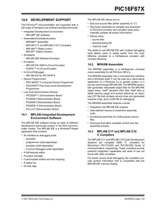  2001 Microchip Technology Inc. DS30292C-page 143
PIC16F87X
14.0 DEVELOPMENT SUPPORT
The PICmicro®
microcontrollers are supported with a
full range of hardware and software development tools:
• Integrated Development Environment
- MPLAB®
IDE Software
• Assemblers/Compilers/Linkers
- MPASMTM Assembler
- MPLAB C17 and MPLAB C18 C Compilers
- MPLINKTM
Object Linker/
MPLIBTM
Object Librarian
• Simulators
- MPLAB SIM Software Simulator
• Emulators
- MPLAB ICE 2000 In-Circuit Emulator
- ICEPIC™ In-Circuit Emulator
• In-Circuit Debugger
- MPLAB ICD for PIC16F87X
• Device Programmers
- PRO MATE®
II Universal Device Programmer
- PICSTART®
Plus Entry-Level Development
Programmer
• Low Cost Demonstration Boards
- PICDEMTM
1 Demonstration Board
- PICDEM 2 Demonstration Board
- PICDEM 3 Demonstration Board
- PICDEM 17 Demonstration Board
- KEELOQ®
Demonstration Board
14.1 MPLAB Integrated Development
Environment Software
The MPLAB IDE software brings an ease of software
development previously unseen in the 8-bit microcon-
troller market. The MPLAB IDE is a Windows®-based
application that contains:
• An interface to debugging tools
- simulator
- programmer (sold separately)
- emulator (sold separately)
- in-circuit debugger (sold separately)
• A full-featured editor
• A project manager
• Customizable toolbar and key mapping
• A status bar
• On-line help
The MPLAB IDE allows you to:
• Edit your source files (either assembly or ‘C’)
• One touch assemble (or compile) and download
to PICmicro emulator and simulator tools (auto-
matically updates all project information)
• Debug using:
- source files
- absolute listing file
- machine code
The ability to use MPLAB IDE with multiple debugging
tools allows users to easily switch from the cost-
effective simulator to a full-featured emulator with
minimal retraining.
14.2 MPASM Assembler
The MPASM assembler is a full-featured universal
macro assembler for all PICmicro MCU’s.
The MPASM assembler has a command line interface
and a Windows shell. It can be used as a stand-alone
application on a Windows 3.x or greater system, or it
can be used through MPLAB IDE. The MPASM assem-
bler generates relocatable object files for the MPLINK
object linker, Intel®
standard HEX files, MAP files to
detail memory usage and symbol reference, an abso-
lute LST file that contains source lines and generated
machine code, and a COD file for debugging.
The MPASM assembler features include:
• Integration into MPLAB IDE projects.
• User-defined macros to streamline assembly
code.
• Conditional assembly for multi-purpose source
files.
• Directives that allow complete control over the
assembly process.
14.3 MPLAB C17 and MPLAB C18
C Compilers
The MPLAB C17 and MPLAB C18 Code Development
Systems are complete ANSI ‘C’ compilers for
Microchip’s PIC17CXXX and PIC18CXXX family of
microcontrollers, respectively. These compilers provide
powerful integration capabilities and ease of use not
found with other compilers.
For easier source level debugging, the compilers pro-
vide symbol information that is compatible with the
MPLAB IDE memory display.
 