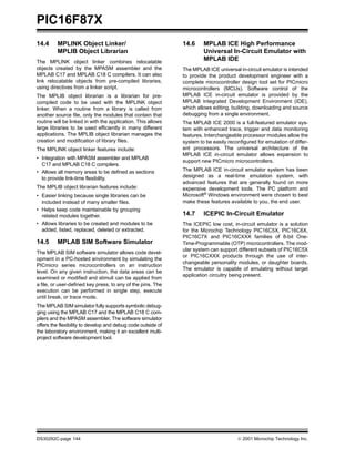 PIC16F87X
DS30292C-page 144  2001 Microchip Technology Inc.
14.4 MPLINK Object Linker/
MPLIB Object Librarian
The MPLINK object linker combines relocatable
objects created by the MPASM assembler and the
MPLAB C17 and MPLAB C18 C compilers. It can also
link relocatable objects from pre-compiled libraries,
using directives from a linker script.
The MPLIB object librarian is a librarian for pre-
compiled code to be used with the MPLINK object
linker. When a routine from a library is called from
another source file, only the modules that contain that
routine will be linked in with the application. This allows
large libraries to be used efficiently in many different
applications. The MPLIB object librarian manages the
creation and modification of library files.
The MPLINK object linker features include:
• Integration with MPASM assembler and MPLAB
C17 and MPLAB C18 C compilers.
• Allows all memory areas to be defined as sections
to provide link-time flexibility.
The MPLIB object librarian features include:
• Easier linking because single libraries can be
included instead of many smaller files.
• Helps keep code maintainable by grouping
related modules together.
• Allows libraries to be created and modules to be
added, listed, replaced, deleted or extracted.
14.5 MPLAB SIM Software Simulator
The MPLAB SIM software simulator allows code devel-
opment in a PC-hosted environment by simulating the
PICmicro series microcontrollers on an instruction
level. On any given instruction, the data areas can be
examined or modified and stimuli can be applied from
a file, or user-defined key press, to any of the pins. The
execution can be performed in single step, execute
until break, or trace mode.
The MPLAB SIM simulator fully supports symbolic debug-
ging using the MPLAB C17 and the MPLAB C18 C com-
pilers and the MPASM assembler. The software simulator
offers the flexibility to develop and debug code outside of
the laboratory environment, making it an excellent multi-
project software development tool.
14.6 MPLAB ICE High Performance
Universal In-Circuit Emulator with
MPLAB IDE
The MPLAB ICE universal in-circuit emulator is intended
to provide the product development engineer with a
complete microcontroller design tool set for PICmicro
microcontrollers (MCUs). Software control of the
MPLAB ICE in-circuit emulator is provided by the
MPLAB Integrated Development Environment (IDE),
which allows editing, building, downloading and source
debugging from a single environment.
The MPLAB ICE 2000 is a full-featured emulator sys-
tem with enhanced trace, trigger and data monitoring
features. Interchangeable processor modules allow the
system to be easily reconfigured for emulation of differ-
ent processors. The universal architecture of the
MPLAB ICE in-circuit emulator allows expansion to
support new PICmicro microcontrollers.
The MPLAB ICE in-circuit emulator system has been
designed as a real-time emulation system, with
advanced features that are generally found on more
expensive development tools. The PC platform and
Microsoft® Windows environment were chosen to best
make these features available to you, the end user.
14.7 ICEPIC In-Circuit Emulator
The ICEPIC low cost, in-circuit emulator is a solution
for the Microchip Technology PIC16C5X, PIC16C6X,
PIC16C7X and PIC16CXXX families of 8-bit One-
Time-Programmable (OTP) microcontrollers. The mod-
ular system can support different subsets of PIC16C5X
or PIC16CXXX products through the use of inter-
changeable personality modules, or daughter boards.
The emulator is capable of emulating without target
application circuitry being present.
 