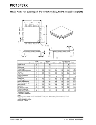 PIC16F87X
DS30292C-page 194  2001 Microchip Technology Inc.
44-Lead Plastic Thin Quad Flatpack (PT) 10x10x1 mm Body, 1.0/0.10 mm Lead Form (TQFP)
* Controlling Parameter
Notes:
Dimensions D1 and E1 do not include mold flash or protrusions. Mold flash or protrusions shall not exceed
.010” (0.254mm) per side.
JEDEC Equivalent: MS-026
Drawing No. C04-076
1.140.890.64.045.035.025CHPin 1 Corner Chamfer
1.00.039(F)Footprint (Reference)
(F)
A
A1 A2
α
E
E1
#leads=n1
p
B
D1 D
n
1
2
φ
c
β
L
Units INCHES MILLIMETERS*
Dimension Limits MIN NOM MAX MIN NOM MAX
Number of Pins n 44 44
Pitch p .031 0.80
Overall Height A .039 .043 .047 1.00 1.10 1.20
Molded Package Thickness A2 .037 .039 .041 0.95 1.00 1.05
Standoff § A1 .002 .004 .006 0.05 0.10 0.15
Foot Length L .018 .024 .030 0.45 0.60 0.75
Foot Angle φ 0 3.5 7 0 3.5 7
Overall Width E .463 .472 .482 11.75 12.00 12.25
Overall Length D .463 .472 .482 11.75 12.00 12.25
Molded Package Width E1 .390 .394 .398 9.90 10.00 10.10
Molded Package Length D1 .390 .394 .398 9.90 10.00 10.10
Pins per Side n1 11 11
Lead Thickness c .004 .006 .008 0.09 0.15 0.20
Lead Width B .012 .015 .017 0.30 0.38 0.44
Mold Draft Angle Top α 5 10 15 5 10 15
Mold Draft Angle Bottom β 5 10 15 5 10 15
CH x 45 °
§ Significant Characteristic
 