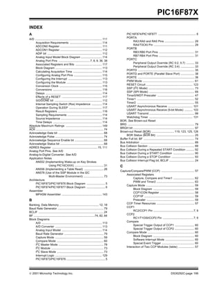  2001 Microchip Technology Inc. DS30292C-page 199
PIC16F87X
INDEX
A
A/D ................................................................................... 111
Acquisition Requirements ........................................ 114
ADCON0 Register .................................................... 111
ADCON1 Register .................................................... 112
ADIF bit .................................................................... 112
Analog Input Model Block Diagram .......................... 114
Analog Port Pins .......................................7, 8, 9, 36, 38
Associated Registers and Bits ................................. 117
Block Diagram .......................................................... 113
Calculating Acquisition Time .................................... 114
Configuring Analog Port Pins ................................... 115
Configuring the Interrupt .......................................... 113
Configuring the Module ............................................ 113
Conversion Clock ..................................................... 115
Conversions ............................................................. 116
Delays ...................................................................... 114
Effects of a RESET .................................................. 117
GO/DONE bit ........................................................... 112
Internal Sampling Switch (Rss) Impedence ............. 114
Operation During SLEEP ......................................... 117
Result Registers ....................................................... 116
Sampling Requirements ........................................... 114
Source Impedence ................................................... 114
Time Delays ............................................................. 114
Absolute Maximum Ratings ............................................. 149
ACK .................................................................................... 74
Acknowledge Data bit ........................................................ 68
Acknowledge Pulse ............................................................ 74
Acknowledge Sequence Enable bit .................................... 68
Acknowledge Status bit ...................................................... 68
ADRES Register ........................................................ 15, 111
Analog Port Pins. See A/D
Analog-to-Digital Converter. See A/D
Application Notes
AN552 (Implementing Wake-up on Key Strokes
Using PIC16CXXX) .................................... 31
AN556 (Implementing a Table Read) ........................ 26
AN578 (Use of the SSP Module in the I2C
Multi-Master Environment) ......................... 73
Architecture
PIC16F873/PIC16F876 Block Diagram ....................... 5
PIC16F874/PIC16F877 Block Diagram ....................... 6
Assembler
MPASM Assembler .................................................. 143
B
Banking, Data Memory ................................................. 12, 18
Baud Rate Generator ......................................................... 79
BCLIF ................................................................................. 24
BF ............................................................................74, 82, 84
Block Diagrams
A/D ........................................................................... 113
A/D Converter .......................................................... 113
Analog Input Model .................................................. 114
Baud Rate Generator ................................................. 79
Capture Mode ............................................................ 59
Compare Mode .......................................................... 60
I2
C Master Mode ........................................................ 78
I2
C Module ................................................................. 73
I2C Slave Mode .......................................................... 73
Interrupt Logic .......................................................... 129
PIC16F873/PIC16F876 ................................................ 5
PIC16F874/PIC16F877 ............................................... 6
PORTA
RA3:RA0 and RA5 Pins ..................................... 29
RA4/T0CKI Pin .................................................. 29
PORTB
RB3:RB0 Port Pins ............................................ 31
RB7:RB4 Port Pins ............................................ 31
PORTC
Peripheral Output Override (RC 0:2, 5:7) .......... 33
Peripheral Output Override (RC 3:4) ................. 33
PORTD ...................................................................... 35
PORTD and PORTE (Parallel Slave Port) ................. 38
PORTE ...................................................................... 36
PWM Mode ................................................................ 61
RESET Circuit .......................................................... 123
SSP (I2
C Mode) ......................................................... 73
SSP (SPI Mode) ........................................................ 69
Timer0/WDT Prescaler .............................................. 47
Timer1 ....................................................................... 52
Timer2 ....................................................................... 55
USART Asynchronous Receive ............................... 101
USART Asynchronous Receive (9-bit Mode) .......... 103
USART Transmit ........................................................ 99
Watchdog Timer ...................................................... 131
BOR. See Brown-out Reset
BRG ................................................................................... 79
BRGH bit ............................................................................ 97
Brown-out Reset (BOR) ............................ 119, 123, 125, 126
BOR Status (BOR Bit) ............................................... 25
Buffer Full bit, BF ............................................................... 74
Bus Arbitration ................................................................... 89
Bus Collision Section ......................................................... 89
Bus Collision During a Repeated START Condition .......... 92
Bus Collision During a START Condition .......................... 90
Bus Collision During a STOP Condition ............................ 93
Bus Collision Interrupt Flag bit, BCLIF ............................... 24
C
Capture/Compare/PWM (CCP) ......................................... 57
Associated Registers
Capture, Compare and Timer1 .......................... 62
PWM and Timer2 ............................................... 63
Capture Mode ............................................................ 59
Block Diagram ................................................... 59
CCP1CON Register ........................................... 58
CCP1IF .............................................................. 59
Prescaler ........................................................... 59
CCP Timer Resources ............................................... 57
CCP1
RC2/CCP1 Pin ..................................................7, 9
CCP2
RC1/T1OSI/CCP2 Pin ......................................7, 9
Compare
Special Trigger Output of CCP1 ........................ 60
Special Trigger Output of CCP2 ........................ 60
Compare Mode .......................................................... 60
Block Diagram ................................................... 60
Software Interrupt Mode .................................... 60
Special Event Trigger ........................................ 60
Interaction of Two CCP Modules (table) .................... 57
 