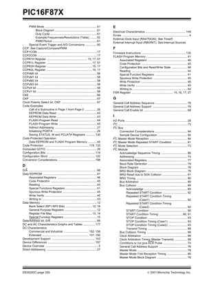 PIC16F87X
DS30292C-page 200  2001 Microchip Technology Inc.
PWM Mode ................................................................61
Block Diagram ....................................................61
Duty Cycle ..........................................................61
Example Frequencies/Resolutions (Table) ........62
PWM Period .......................................................61
Special Event Trigger and A/D Conversions ..............60
CCP. See Capture/Compare/PWM
CCP1CON ..........................................................................17
CCP2CON ..........................................................................17
CCPR1H Register .................................................. 15, 17, 57
CCPR1L Register ......................................................... 17, 57
CCPR2H Register ........................................................ 15, 17
CCPR2L Register ......................................................... 15, 17
CCPxM0 bit ........................................................................58
CCPxM1 bit ........................................................................58
CCPxM2 bit ........................................................................58
CCPxM3 bit ........................................................................58
CCPxX bit ...........................................................................58
CCPxY bit ...........................................................................58
CKE ....................................................................................66
CKP ....................................................................................67
Clock Polarity Select bit, CKP ............................................67
Code Examples
Call of a Subroutine in Page 1 from Page 0 ...............26
EEPROM Data Read .................................................43
EEPROM Data Write ..................................................43
FLASH Program Read ...............................................44
FLASH Program Write ...............................................45
Indirect Addressing ....................................................27
Initializing PORTA ......................................................29
Saving STATUS, W and PCLATH Registers ...........130
Code Protected Operation
Data EEPROM and FLASH Program Memory ...........45
Code Protection ....................................................... 119, 133
Computed GOTO ...............................................................26
Configuration Bits .............................................................119
Configuration Word ..........................................................120
Conversion Considerations ..............................................198
D
D/A .....................................................................................66
Data EEPROM ...................................................................41
Associated Registers .................................................46
Code Protection .........................................................45
Reading ......................................................................43
Special Functions Registers .......................................41
Spurious Write Protection ..........................................45
Write Verify .................................................................45
Writing to ....................................................................43
Data Memory ......................................................................12
Bank Select (RP1:RP0 Bits) ................................. 12, 18
General Purpose Registers ........................................12
Register File Map ................................................. 13, 14
Special Function Registers ........................................15
Data/Address bit, D/A .........................................................66
DC and AC Characteristics Graphs and Tables ...............177
DC Characteristics
Commercial and Industrial ............................... 152–156
Extended .......................................................... 157–160
Development Support ......................................................143
Device Differences ...........................................................197
Device Overview ..................................................................5
Direct Addressing ...............................................................27
E
Electrical Characteristics .................................................. 149
Errata ................................................................................... 4
External Clock Input (RA4/T0CKI). See Timer0
External Interrupt Input (RB0/INT). See Interrupt Sources
F
Firmware Instructions ....................................................... 135
FLASH Program Memory ................................................... 41
Associated Registers ................................................. 46
Code Protection ......................................................... 45
Configuration Bits and Read/Write State ................... 46
Reading ..................................................................... 44
Special Function Registers ........................................ 41
Spurious Write Protection .......................................... 45
Write Protection ......................................................... 46
Write Verify ................................................................ 45
Writing to .................................................................... 44
FSR Register ....................................................15, 16, 17, 27
G
General Call Address Sequence ........................................ 76
General Call Address Support ........................................... 76
General Call Enable bit ...................................................... 68
I
I/O Ports ............................................................................. 29
I2
C ...................................................................................... 73
I2
C Bus
Connection Considerations ........................................ 94
Sample Device Configuration .................................... 94
I2
C Master Mode Reception ............................................... 84
I2C Master Mode Repeated START Condition .................. 81
I2
C Mode Selection ............................................................ 73
I2
C Module
Acknowledge Sequence Timing ................................ 86
Addressing ................................................................. 74
Associated Registers ................................................. 77
Baud Rate Generator ................................................. 79
Block Diagram ........................................................... 78
BRG Block Diagram ................................................... 79
BRG Reset due to SDA Collision ............................... 91
BRG Timing ............................................................... 80
Bus Arbitration ........................................................... 89
Bus Collision .............................................................. 89
Acknowledge ..................................................... 89
Repeated START Condition .............................. 92
Repeated START Condition Timing
(Case1) .............................................. 92
Repeated START Condition Timing
(Case2) .............................................. 92
START Condition ............................................... 90
START Condition Timing ..............................90, 91
STOP Condition ................................................. 93
STOP Condition Timing (Case1) ....................... 93
STOP Condition Timing (Case2) ....................... 93
Transmit Timing ................................................. 89
Bus Collision Timing .................................................. 89
Clock Arbitration ........................................................ 88
Clock Arbitration Timing (Master Transmit) ............... 88
Conditions to not give ACK Pulse .............................. 74
General Call Address Support ................................... 76
Master Mode .............................................................. 78
Master Mode 7-bit Reception Timing ......................... 85
Master Mode Block Diagram ..................................... 78
 