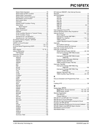  2001 Microchip Technology Inc. DS30292C-page 201
PIC16F87X
Master Mode Operation ............................................. 79
Master Mode START Condition ................................. 80
Master Mode Transmission ........................................ 82
Master Mode Transmit Sequence .............................. 79
Multi-Master Communication ..................................... 89
Multi-master Mode ..................................................... 78
Operation ................................................................... 73
Repeat START Condition Timing ............................... 81
Slave Mode ................................................................ 74
Block Diagram .................................................... 73
Slave Reception ......................................................... 74
Slave Transmission .................................................... 75
SSPBUF ..................................................................... 73
STOP Condition Receive or Transmit Timing ............ 87
STOP Condition Timing ............................................. 87
Waveforms for 7-bit Reception .................................. 75
Waveforms for 7-bit Transmission ............................. 76
I2
C Module Address Register, SSPADD ............................ 73
I2C Slave Mode .................................................................. 74
ICEPIC In-Circuit Emulator .............................................. 144
ID Locations ............................................................. 119, 133
In-Circuit Serial Programming (ICSP) ...................... 119, 134
INDF ................................................................................... 17
INDF Register .........................................................15, 16, 27
Indirect Addressing ............................................................ 27
FSR Register ............................................................. 12
Instruction Format ............................................................ 135
Instruction Set .................................................................. 135
ADDLW .................................................................... 137
ADDWF .................................................................... 137
ANDLW .................................................................... 137
ANDWF .................................................................... 137
BCF .......................................................................... 137
BSF .......................................................................... 137
BTFSC ..................................................................... 137
BTFSS ..................................................................... 137
CALL ........................................................................ 138
CLRF ........................................................................ 138
CLRW ...................................................................... 138
CLRWDT .................................................................. 138
COMF ...................................................................... 138
DECF ....................................................................... 138
DECFSZ ................................................................... 139
GOTO ...................................................................... 139
INCF ......................................................................... 139
INCFSZ .................................................................... 139
IORLW ..................................................................... 139
IORWF ..................................................................... 139
MOVF ....................................................................... 140
MOVLW ................................................................... 140
MOVWF ................................................................... 140
NOP ......................................................................... 140
RETFIE .................................................................... 140
RETLW .................................................................... 140
RETURN .................................................................. 141
RLF .......................................................................... 141
RRF .......................................................................... 141
SLEEP ..................................................................... 141
SUBLW .................................................................... 141
SUBWF .................................................................... 141
SWAPF .................................................................... 142
XORLW .................................................................... 142
XORWF .................................................................... 142
Summary Table ........................................................ 136
INT Interrupt (RB0/INT). See Interrupt Sources
INTCON ............................................................................. 17
INTCON Register ............................................................... 20
GIE Bit ....................................................................... 20
INTE Bit ..................................................................... 20
INTF Bit ..................................................................... 20
PEIE Bit ..................................................................... 20
RBIE Bit ..................................................................... 20
RBIF Bit ................................................................20, 31
T0IE Bit ...................................................................... 20
T0IF Bit ...................................................................... 20
Inter-Integrated Circuit (I2
C) .............................................. 65
Internal Sampling Switch (Rss) Impedence ..................... 114
Interrupt Sources ......................................................119, 129
Block Diagram ......................................................... 129
Interrupt-on-Change (RB7:RB4 ) ............................... 31
RB0/INT Pin, External .......................................7, 8, 130
TMR0 Overflow ........................................................ 130
USART Receive/Transmit Complete ......................... 95
Interrupts
Bus Collision Interrupt ................................................ 24
Synchronous Serial Port Interrupt .............................. 22
Interrupts, Context Saving During .................................... 130
Interrupts, Enable Bits
Global Interrupt Enable (GIE Bit) ........................20, 129
Interrupt-on-Change (RB7:RB4) Enable
(RBIE Bit) ................................................. 130
Interrupt-on-Change (RB7:RB4) Enable
(RBIE Bit) ................................................... 20
Peripheral Interrupt Enable (PEIE Bit) ....................... 20
RB0/INT Enable (INTE Bit) ........................................ 20
TMR0 Overflow Enable (T0IE Bit) ............................. 20
Interrupts, Flag Bits
Interrupt-on-Change (RB7:RB4) Flag
(RBIF Bit) ................................................. 130
Interrupt-on-Change (RB7:RB4) Flag
(RBIF Bit) ..............................................20, 31
RB0/INT Flag (INTF Bit) ............................................ 20
TMR0 Overflow Flag (T0IF Bit) ...........................20, 130
K
KEELOQ Evaluation and Programming Tools ................... 146
L
Loading of PC .................................................................... 26
M
Master Clear (MCLR) ........................................................7, 8
MCLR Reset, Normal Operation ...............123, 125, 126
MCLR Reset, SLEEP ................................123, 125, 126
Memory Organization
Data Memory ............................................................. 12
Program Memory ....................................................... 11
MPLAB C17 and MPLAB C18 C Compilers .................... 143
MPLAB ICD In-Circuit Debugger ..................................... 145
MPLAB ICE High Performance Universal In-Circuit
Emulator with MPLAB IDE ............................................... 144
MPLAB Integrated Development Environment Software . 143
MPLINK Object Linker/MPLIB Object Librarian ............... 144
Multi-Master Communication ............................................. 89
Multi-Master Mode ............................................................. 78
 