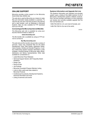  2001 Microchip Technology Inc. DS30292C-page 207
PIC16F87X
ON-LINE SUPPORT
Microchip provides on-line support on the Microchip
World Wide Web (WWW) site.
The web site is used by Microchip as a means to make
files and information easily available to customers. To
view the site, the user must have access to the Internet
and a web browser, such as Netscape or Microsoft
Explorer. Files are also available for FTP download
from our FTP site.
ConnectingtotheMicrochipInternetWebSite
The Microchip web site is available by using your
favorite Internet browser to attach to:
www.microchip.com
The file transfer site is available by using an FTP ser-
vice to connect to:
ftp://ftp.microchip.com
The web site and file transfer site provide a variety of
services. Users may download files for the latest
Development Tools, Data Sheets, Application Notes,
User’s Guides, Articles and Sample Programs. A vari-
ety of Microchip specific business information is also
available, including listings of Microchip sales offices,
distributors and factory representatives. Other data
available for consideration is:
• Latest Microchip Press Releases
• Technical Support Section with Frequently Asked
Questions
• Design Tips
• Device Errata
• Job Postings
• Microchip Consultant Program Member Listing
• Links to other useful web sites related to
Microchip Products
• Conferences for products, Development Systems,
technical information and more
• Listing of seminars and events
Systems Information and Upgrade Hot Line
The Systems Information and Upgrade Line provides
system users a listing of the latest versions of all of
Microchip's development systems software products.
Plus, this line provides information on how customers
can receive any currently available upgrade kits.The
Hot Line Numbers are:
1-800-755-2345 for U.S. and most of Canada, and
1-480-792-7302 for the rest of the world.
001024
 