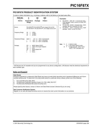  2001 Microchip Technology Inc. DS30292C-page 209
PIC16F87X
PIC16F87X PRODUCT IDENTIFICATION SYSTEM
To order or obtain information, e.g., on pricing or delivery, refer to the factory or the listed sales office.
* JW Devices are UV erasable and can be programmed to any device configuration. JW Devices meet the electrical requirement of
each oscillator type.
Sales and Support
PART NO. X /XX XXX
PatternPackageTemperature
Range
Device
Device PIC16F87X(1)
, PIC16F87XT(2)
; VDD range 4.0V to 5.5V
PIC16LF87X(1), PIC16LF87XT(2 ); VDD range 2.0V to 5.5V
Frequency Range 04 = 4 MHz
10 = 10 MHz
20 = 20 MHz
Temperature Range blank = 0°C to +70°C (Commercial)
I = -40°C to +85°C (Industrial)
E = -40°C to +125°C (Extended)
Package PQ = MQFP (Metric PQFP)
PT = TQFP (Thin Quad Flatpack)
SO = SOIC
SP = Skinny plastic DIP
P = PDIP
L = PLCC
Examples:
a) PIC16F877 - 20/P 301 = Commercial temp.,
PDIP package, 4 MHz, normal VDD limits, QTP
pattern #301.
b) PIC16LF876 - 04I/SO = Industrial temp., SOIC
package, 200 kHz, Extended VDD limits.
c) PIC16F877 - 10E/P = Extended temp., PDIP
package, 10MHz, normal VDD limits.
Note 1: F = CMOS FLASH
LF = Low Power CMOS FLASH
2: T = in tape and reel - SOIC, PLCC,
MQFP, TQFP packages only.
Data Sheets
Products supported by a preliminary Data Sheet may have an errata sheet describing minor operational differences and recom-
mended workarounds. To determine if an errata sheet exists for a particular device, please contact one of the following:
1. Your local Microchip sales office
2. The Microchip Corporate Literature Center U.S. FAX: (480) 792-7277
3. The Microchip Worldwide Site (www.microchip.com)
Please specify which device, revision of silicon and Data Sheet (include Literature #) you are using.
New Customer Notification System
Register on our web site (www.microchip.com/cn) to receive the most current information on our products.
 