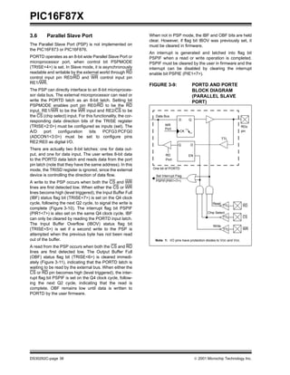 PIC16F87X
DS30292C-page 38  2001 Microchip Technology Inc.
3.6 Parallel Slave Port
The Parallel Slave Port (PSP) is not implemented on
the PIC16F873 or PIC16F876.
PORTD operates as an 8-bit wide Parallel Slave Port or
microprocessor port, when control bit PSPMODE
(TRISE<4>) is set. In Slave mode, it is asynchronously
readable and writable by the external world through RD
control input pin RE0/RD and WR control input pin
RE1/WR.
The PSP can directly interface to an 8-bit microproces-
sor data bus. The external microprocessor can read or
write the PORTD latch as an 8-bit latch. Setting bit
PSPMODE enables port pin RE0/RD to be the RD
input, RE1/WR to be the WR input and RE2/CS to be
the CS (chip select) input. For this functionality, the cor-
responding data direction bits of the TRISE register
(TRISE<2:0>) must be configured as inputs (set). The
A/D port configuration bits PCFG3:PCFG0
(ADCON1<3:0>) must be set to configure pins
RE2:RE0 as digital I/O.
There are actually two 8-bit latches: one for data out-
put, and one for data input. The user writes 8-bit data
to the PORTD data latch and reads data from the port
pin latch (note that they have the same address). In this
mode, the TRISD register is ignored, since the external
device is controlling the direction of data flow.
A write to the PSP occurs when both the CS and WR
lines are first detected low. When either the CS or WR
lines become high (level triggered), the Input Buffer Full
(IBF) status flag bit (TRISE<7>) is set on the Q4 clock
cycle, following the next Q2 cycle, to signal the write is
complete (Figure 3-10). The interrupt flag bit PSPIF
(PIR1<7>) is also set on the same Q4 clock cycle. IBF
can only be cleared by reading the PORTD input latch.
The Input Buffer Overflow (IBOV) status flag bit
(TRISE<5>) is set if a second write to the PSP is
attempted when the previous byte has not been read
out of the buffer.
A read from the PSP occurs when both the CS and RD
lines are first detected low. The Output Buffer Full
(OBF) status flag bit (TRISE<6>) is cleared immedi-
ately (Figure 3-11), indicating that the PORTD latch is
waiting to be read by the external bus. When either the
CS or RD pin becomes high (level triggered), the inter-
rupt flag bit PSPIF is set on the Q4 clock cycle, follow-
ing the next Q2 cycle, indicating that the read is
complete. OBF remains low until data is written to
PORTD by the user firmware.
When not in PSP mode, the IBF and OBF bits are held
clear. However, if flag bit IBOV was previously set, it
must be cleared in firmware.
An interrupt is generated and latched into flag bit
PSPIF when a read or write operation is completed.
PSPIF must be cleared by the user in firmware and the
interrupt can be disabled by clearing the interrupt
enable bit PSPIE (PIE1<7>).
FIGURE 3-9: PORTD AND PORTE
BLOCK DIAGRAM
(PARALLEL SLAVE
PORT)
Data Bus
WR
Port
RD
RDx
QD
CK
EN
Q D
EN
Port
pin
One bit of PORTD
Set Interrupt Flag
PSPIF(PIR1<7>)
Read
Chip Select
Write
RD
CS
WR
TTL
TTL
TTL
TTL
Note 1: I/O pins have protection diodes to VDD and VSS.
 