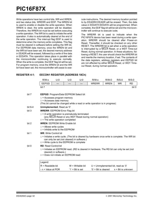 PIC16F87X
DS30292C-page 42  2001 Microchip Technology Inc.
Write operations have two control bits, WR and WREN,
and two status bits, WRERR and EEIF. The WREN bit
is used to enable or disable the write operation. When
WREN is clear, the write operation will be disabled.
Therefore, the WREN bit must be set before executing
a write operation. The WR bit is used to initiate the write
operation. It also is automatically cleared at the end of
the write operation. The interrupt flag EEIF is used to
determine when the memory write completes. This flag
must be cleared in software before setting the WR bit.
For EEPROM data memory, once the WREN bit and
the WR bit have been set, the desired memory address
in EEADR will be erased, followed by a write of the data
in EEDATA. This operation takes place in parallel with
the microcontroller continuing to execute normally.
When the write is complete, the EEIF flag bit will be set.
For program memory, once the WREN bit and the WR
bit have been set, the microcontroller will cease to exe-
cute instructions. The desired memory location pointed
to by EEADRH:EEADR will be erased. Then, the data
value in EEDATH:EEDATA will be programmed. When
complete, the EEIF flag bit will be set and the microcon-
troller will continue to execute code.
The WRERR bit is used to indicate when the
PIC16F87X device has been reset during a write oper-
ation. WRERR should be cleared after Power-on
Reset. Thereafter, it should be checked on any other
RESET. The WRERR bit is set when a write operation
is interrupted by a MCLR Reset, or a WDT Time-out
Reset, during normal operation. In these situations, fol-
lowing a RESET, the user should check the WRERR bit
and rewrite the memory location, if set. The contents of
the data registers, address registers and EEPGD bit
are not affected by either MCLR Reset, or WDT Time-
out Reset, during normal operation.
REGISTER 4-1: EECON1 REGISTER (ADDRESS 18Ch)
R/W-x U-0 U-0 U-0 R/W-x R/W-0 R/S-0 R/S-0
EEPGD — — — WRERR WREN WR RD
bit 7 bit 0
bit 7 EEPGD: Program/Data EEPROM Select bit
1 = Accesses program memory
0 = Accesses data memory
(This bit cannot be changed while a read or write operation is in progress)
bit 6-4 Unimplemented: Read as '0'
bit 3 WRERR: EEPROM Error Flag bit
1 = A write operation is prematurely terminated
(any MCLR Reset or any WDT Reset during normal operation)
0 = The write operation completed
bit 2 WREN: EEPROM Write Enable bit
1 = Allows write cycles
0 = Inhibits write to the EEPROM
bit 1 WR: Write Control bit
1 = Initiates a write cycle. (The bit is cleared by hardware once write is complete. The WR bit
can only be set (not cleared) in software.)
0 = Write cycle to the EEPROM is complete
bit 0 RD: Read Control bit
1 = Initiates an EEPROM read. (RD is cleared in hardware. The RD bit can only be set (not
cleared) in software.)
0 = Does not initiate an EEPROM read
Legend:
R = Readable bit W = Writable bit U = Unimplemented bit, read as ‘0’
- n = Value at POR ’1’ = Bit is set ’0’ = Bit is cleared x = Bit is unknown
 