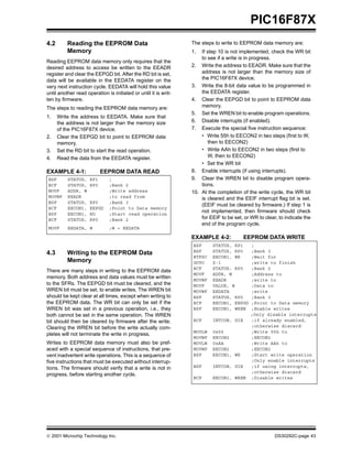  2001 Microchip Technology Inc. DS30292C-page 43
PIC16F87X
4.2 Reading the EEPROM Data
Memory
Reading EEPROM data memory only requires that the
desired address to access be written to the EEADR
register and clear the EEPGD bit. After the RD bit is set,
data will be available in the EEDATA register on the
very next instruction cycle. EEDATA will hold this value
until another read operation is initiated or until it is writ-
ten by firmware.
The steps to reading the EEPROM data memory are:
1. Write the address to EEDATA. Make sure that
the address is not larger than the memory size
of the PIC16F87X device.
2. Clear the EEPGD bit to point to EEPROM data
memory.
3. Set the RD bit to start the read operation.
4. Read the data from the EEDATA register.
EXAMPLE 4-1: EEPROM DATA READ
4.3 Writing to the EEPROM Data
Memory
There are many steps in writing to the EEPROM data
memory. Both address and data values must be written
to the SFRs. The EEPGD bit must be cleared, and the
WREN bit must be set, to enable writes. The WREN bit
should be kept clear at all times, except when writing to
the EEPROM data. The WR bit can only be set if the
WREN bit was set in a previous operation, i.e., they
both cannot be set in the same operation. The WREN
bit should then be cleared by firmware after the write.
Clearing the WREN bit before the write actually com-
pletes will not terminate the write in progress.
Writes to EEPROM data memory must also be pref-
aced with a special sequence of instructions, that pre-
vent inadvertent write operations. This is a sequence of
five instructions that must be executed without interrup-
tions. The firmware should verify that a write is not in
progress, before starting another cycle.
The steps to write to EEPROM data memory are:
1. If step 10 is not implemented, check the WR bit
to see if a write is in progress.
2. Write the address to EEADR. Make sure that the
address is not larger than the memory size of
the PIC16F87X device.
3. Write the 8-bit data value to be programmed in
the EEDATA register.
4. Clear the EEPGD bit to point to EEPROM data
memory.
5. Set the WREN bit to enable program operations.
6. Disable interrupts (if enabled).
7. Execute the special five instruction sequence:
• Write 55h to EECON2 in two steps (first to W,
then to EECON2)
• Write AAh to EECON2 in two steps (first to
W, then to EECON2)
• Set the WR bit
8. Enable interrupts (if using interrupts).
9. Clear the WREN bit to disable program opera-
tions.
10. At the completion of the write cycle, the WR bit
is cleared and the EEIF interrupt flag bit is set.
(EEIF must be cleared by firmware.) If step 1 is
not implemented, then firmware should check
for EEIF to be set, or WR to clear, to indicate the
end of the program cycle.
EXAMPLE 4-2: EEPROM DATA WRITE
BSF STATUS, RP1 ;
BCF STATUS, RP0 ;Bank 2
MOVF ADDR, W ;Write address
MOVWF EEADR ;to read from
BSF STATUS, RP0 ;Bank 3
BCF EECON1, EEPGD ;Point to Data memory
BSF EECON1, RD ;Start read operation
BCF STATUS, RP0 ;Bank 2
MOVF EEDATA, W ;W = EEDATA
BSF STATUS, RP1 ;
BSF STATUS, RP0 ;Bank 3
BTFSC EECON1, WR ;Wait for
GOTO $-1 ;write to finish
BCF STATUS, RP0 ;Bank 2
MOVF ADDR, W ;Address to
MOVWF EEADR ;write to
MOVF VALUE, W ;Data to
MOVWF EEDATA ;write
BSF STATUS, RP0 ;Bank 3
BCF EECON1, EEPGD ;Point to Data memory
BSF EECON1, WREN ;Enable writes
;Only disable interrupts
BCF INTCON, GIE ;if already enabled,
;otherwise discard
MOVLW 0x55 ;Write 55h to
MOVWF EECON2 ;EECON2
MOVLW 0xAA ;Write AAh to
MOVWF EECON2 ;EECON2
BSF EECON1, WR ;Start write operation
;Only enable interrupts
BSF INTCON, GIE ;if using interrupts,
;otherwise discard
BCF EECON1, WREN ;Disable writes
 