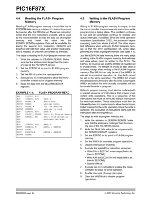 PIC16F87X
DS30292C-page 44  2001 Microchip Technology Inc.
4.4 Reading the FLASH Program
Memory
Reading FLASH program memory is much like that of
EEPROM data memory, only two NOP instructions must
be inserted after the RD bit is set. These two instruction
cycles that the NOP instructions execute, will be used
by the microcontroller to read the data out of program
memory and insert the value into the
EEDATH:EEDATA registers. Data will be available fol-
lowing the second NOP instruction. EEDATH and
EEDATA will hold their value until another read opera-
tion is initiated, or until they are written by firmware.
The steps to reading the FLASH program memory are:
1. Write the address to EEADRH:EEADR. Make
sure that the address is not larger than the mem-
ory size of the PIC16F87X device.
2. Set the EEPGD bit to point to FLASH program
memory.
3. Set the RD bit to start the read operation.
4. Execute two NOP instructions to allow the micro-
controller to read out of program memory.
5. Read the data from the EEDATH:EEDATA
registers.
EXAMPLE 4-3: FLASH PROGRAM READ
4.5 Writing to the FLASH Program
Memory
Writing to FLASH program memory is unique, in that
the microcontroller does not execute instructions while
programming is taking place. The oscillator continues
to run and all peripherals continue to operate and
queue interrupts, if enabled. Once the write operation
completes (specification D133), the processor begins
executing code from where it left off. The other impor-
tant difference when writing to FLASH program mem-
ory, is that the WRT configuration bit, when clear,
prevents any writes to program memory (see Table 4-1).
Just like EEPROM data memory, there are many steps
in writing to the FLASH program memory. Both address
and data values must be written to the SFRs. The
EEPGD bit must be set, and the WREN bit must be set
to enable writes. The WREN bit should be kept clear at
all times, except when writing to the FLASH Program
memory. The WR bit can only be set if the WREN bit
was set in a previous operation, i.e., they both cannot
be set in the same operation. The WREN bit should
then be cleared by firmware after the write. Clearing the
WREN bit before the write actually completes will not
terminate the write in progress.
Writes to program memory must also be prefaced with
a special sequence of instructions that prevent inad-
vertent write operations. This is a sequence of five
instructions that must be executed without interruption
for each byte written. These instructions must then be
followed by two NOP instructions to allow the microcon-
troller to setup for the write operation. Once the write is
complete, the execution of instructions starts with the
instruction after the second NOP.
The steps to write to program memory are:
1. Write the address to EEADRH:EEADR. Make
sure that the address is not larger than the mem-
ory size of the PIC16F87X device.
2. Write the 14-bit data value to be programmed in
the EEDATH:EEDATA registers.
3. Set the EEPGD bit to point to FLASH program
memory.
4. Set the WREN bit to enable program operations.
5. Disable interrupts (if enabled).
6. Execute the special five instruction sequence:
• Write 55h to EECON2 in two steps (first to W,
then to EECON2)
• Write AAh to EECON2 in two steps (first to W,
then to EECON2)
• Set the WR bit
7. Execute two NOP instructions to allow the micro-
controller to setup for write operation.
8. Enable interrupts (if using interrupts).
9. Clear the WREN bit to disable program
operations.
BSF STATUS, RP1 ;
BCF STATUS, RP0 ;Bank 2
MOVF ADDRL, W ;Write the
MOVWF EEADR ;address bytes
MOVF ADDRH,W ;for the desired
MOVWF EEADRH ;address to read
BSF STATUS, RP0 ;Bank 3
BSF EECON1, EEPGD ;Point to Program memory
BSF EECON1, RD ;Start read operation
NOP ;Required two NOPs
NOP ;
BCF STATUS, RP0 ;Bank 2
MOVF EEDATA, W ;DATAL = EEDATA
MOVWF DATAL ;
MOVF EEDATH,W ;DATAH = EEDATH
MOVWF DATAH ;
 