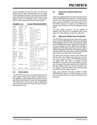  2001 Microchip Technology Inc. DS30292C-page 45
PIC16F87X
At the completion of the write cycle, the WR bit is
cleared and the EEIF interrupt flag bit is set. (EEIF
must be cleared by firmware.) Since the microcontroller
does not execute instructions during the write cycle, the
firmware does not necessarily have to check either
EEIF, or WR, to determine if the write had finished.
EXAMPLE 4-4: FLASH PROGRAM WRITE
4.6 Write Verify
The PIC16F87X devices do not automatically verify the
value written during a write operation. Depending on
the application, good programming practice may dic-
tate that the value written to memory be verified against
the original value. This should be used in applications
where excessive writes can stress bits near the speci-
fied endurance limits.
4.7 Protection Against Spurious
Writes
There are conditions when the device may not want to
write to the EEPROM data memory or FLASH program
memory. To protect against these spurious write condi-
tions, various mechanisms have been built into the
PIC16F87X devices. On power-up, the WREN bit is
cleared and the Power-up Timer (if enabled) prevents
writes.
The write initiate sequence, and the WREN bit
together, help prevent any accidental writes during
brown-out, power glitches, or firmware malfunction.
4.8 Operation While Code Protected
The PIC16F87X devices have two code protect mecha-
nisms, one bit for EEPROM data memory and two bits for
FLASH program memory. Data can be read and written
to the EEPROM data memory, regardless of the state of
the code protection bit, CPD. When code protection is
enabled and CPD cleared, external access via ICSP is
disabled, regardless of the state of the program memory
code protect bits. This prevents the contents of EEPROM
data memory from being read out of the device.
The state of the program memory code protect bits,
CP0 and CP1, do not affect the execution of instruc-
tions out of program memory. The PIC16F87X devices
can always read the values in program memory,
regardless of the state of the code protect bits. How-
ever, the state of the code protect bits and the WRT bit
will have different effects on writing to program mem-
ory. Table 4-1 shows the effect of the code protect bits
and the WRT bit on program memory.
Once code protection has been enabled for either
EEPROM data memory or FLASH program memory,
only a full erase of the entire device will disable code
protection.
BSF STATUS, RP1 ;
BCF STATUS, RP0 ;Bank 2
MOVF ADDRL, W ;Write address
MOVWF EEADR ;of desired
MOVF ADDRH, W ;program memory
MOVWF EEADRH ;location
MOVF VALUEL, W ;Write value to
MOVWF EEDATA ;program at
MOVF VALUEH, W ;desired memory
MOVWF EEDATH ;location
BSF STATUS, RP0 ;Bank 3
BSF EECON1, EEPGD ;Point to Program memory
BSF EECON1, WREN ;Enable writes
;Only disable interrupts
BCF INTCON, GIE ;if already enabled,
;otherwise discard
MOVLW 0x55 ;Write 55h to
MOVWF EECON2 ;EECON2
MOVLW 0xAA ;Write AAh to
MOVWF EECON2 ;EECON2
BSF EECON1, WR ;Start write operation
NOP ;Two NOPs to allow micro
NOP ;to setup for write
;Only enable interrupts
BSF INTCON, GIE ;if using interrupts,
;otherwise discard
BCF EECON1, WREN ;Disable writes
 
