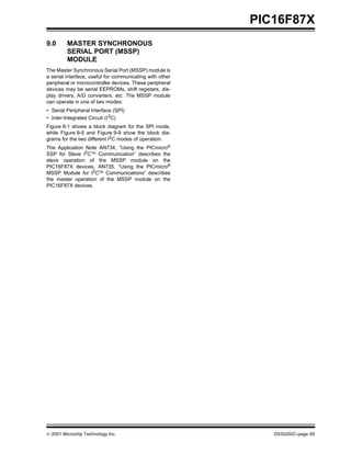  2001 Microchip Technology Inc. DS30292C-page 65
PIC16F87X
9.0 MASTER SYNCHRONOUS
SERIAL PORT (MSSP)
MODULE
The Master Synchronous Serial Port (MSSP) module is
a serial interface, useful for communicating with other
peripheral or microcontroller devices. These peripheral
devices may be serial EEPROMs, shift registers, dis-
play drivers, A/D converters, etc. The MSSP module
can operate in one of two modes:
• Serial Peripheral Interface (SPI)
• Inter-Integrated Circuit (I2C)
Figure 9-1 shows a block diagram for the SPI mode,
while Figure 9-5 and Figure 9-9 show the block dia-
grams for the two different I2
C modes of operation.
The Application Note AN734, “Using the PICmicro®
SSP for Slave I2CTM
Communication” describes the
slave operation of the MSSP module on the
PIC16F87X devices. AN735, “Using the PICmicro®
MSSP Module for I2CTM
Communications” describes
the master operation of the MSSP module on the
PIC16F87X devices.
 