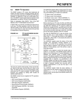  2001 Microchip Technology Inc. DS30292C-page 73
PIC16F87X
9.2 MSSP I2
C Operation
The MSSP module in I2
C mode, fully implements all
master and slave functions (including general call sup-
port) and provides interrupts on START and STOP bits in
hardware, to determine a free bus (multi-master func-
tion). The MSSP module implements the standard mode
specifications, as well as 7-bit and 10-bit addressing.
Refer to Application Note AN578, "Use of the SSP
Module in the I 2
C Multi-Master Environment."
A "glitch" filter is on the SCL and SDA pins when the pin
is an input. This filter operates in both the 100 kHz and
400 kHz modes. In the 100 kHz mode, when these pins
are an output, there is a slew rate control of the pin that
is independent of device frequency.
FIGURE 9-5: I2
C SLAVE MODE BLOCK
DIAGRAM
Two pins are used for data transfer. These are the SCL
pin, which is the clock, and the SDA pin, which is the
data. The SDA and SCL pins are automatically config-
ured when the I2
C mode is enabled. The SSP module
functions are enabled by setting SSP Enable bit
SSPEN (SSPCON<5>).
The MSSP module has six registers for I2
C operation.
They are the:
• SSP Control Register (SSPCON)
• SSP Control Register2 (SSPCON2)
• SSP Status Register (SSPSTAT)
• Serial Receive/Transmit Buffer (SSPBUF)
• SSP Shift Register (SSPSR) - Not directly
accessible
• SSP Address Register (SSPADD)
The SSPCON register allows control of the I2C opera-
tion. Four mode selection bits (SSPCON<3:0>) allow
one of the following I2
C modes to be selected:
• I2
C Slave mode (7-bit address)
• I2C Slave mode (10-bit address)
• I2C Master mode, clock = OSC/4 (SSPADD +1)
• I2
C firmware modes (provided for compatibility to
other mid-range products)
Before selecting any I2
C mode, the SCL and SDA pins
must be programmed to inputs by setting the appropri-
ate TRIS bits. Selecting an I2
C mode by setting the
SSPEN bit, enables the SCL and SDA pins to be used
as the clock and data lines in I2C mode. Pull-up resis-
tors must be provided externally to the SCL and SDA
pins for the proper operation of the I2
C module.
The CKE bit (SSPSTAT<6:7>) sets the levels of the
SDA and SCL pins in either Master or Slave mode.
When CKE = 1, the levels will conform to the SMBus
specification. When CKE = 0, the levels will conform to
the I2C specification.
The SSPSTAT register gives the status of the data
transfer. This information includes detection of a
START (S) or STOP (P) bit, specifies if the received
byte was data or address, if the next byte is the com-
pletion of 10-bit address, and if this will be a read or
write data transfer.
SSPBUF is the register to which the transfer data is
written to, or read from. The SSPSR register shifts the
data in or out of the device. In receive operations, the
SSPBUF and SSPSR create a doubled buffered
receiver. This allows reception of the next byte to begin
before reading the last byte of received data. When the
complete byte is received, it is transferred to the
SSPBUF register and flag bit SSPIF is set. If another
complete byte is received before the SSPBUF register
is read, a receiver overflow has occurred and bit
SSPOV (SSPCON<6>) is set and the byte in the
SSPSR is lost.
The SSPADD register holds the slave address. In
10-bit mode, the user needs to write the high byte of the
address (1111 0 A9 A8 0). Following the high byte
address match, the low byte of the address needs to be
loaded (A7:A0).
Read Write
SSPSR Reg
Match Detect
SSPADD Reg
START and
STOP bit Detect
SSPBUF Reg
Internal
Data Bus
Addr Match
Set, Reset
S, P bits
(SSPSTAT Reg)
SCL
Shift
Clock
MSb LSbSDA
 