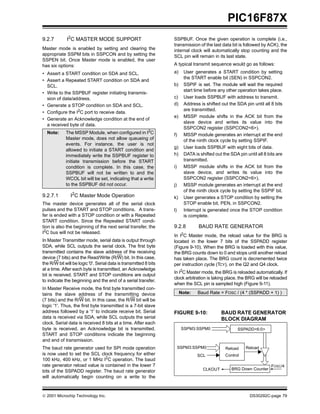  2001 Microchip Technology Inc. DS30292C-page 79
PIC16F87X
9.2.7 I2
C MASTER MODE SUPPORT
Master mode is enabled by setting and clearing the
appropriate SSPM bits in SSPCON and by setting the
SSPEN bit. Once Master mode is enabled, the user
has six options:
• Assert a START condition on SDA and SCL.
• Assert a Repeated START condition on SDA and
SCL.
• Write to the SSPBUF register initiating transmis-
sion of data/address.
• Generate a STOP condition on SDA and SCL.
• Configure the I2C port to receive data.
• Generate an Acknowledge condition at the end of
a received byte of data.
9.2.7.1 I2
C Master Mode Operation
The master device generates all of the serial clock
pulses and the START and STOP conditions. A trans-
fer is ended with a STOP condition or with a Repeated
START condition. Since the Repeated START condi-
tion is also the beginning of the next serial transfer, the
I2
C bus will not be released.
In Master Transmitter mode, serial data is output through
SDA, while SCL outputs the serial clock. The first byte
transmitted contains the slave address of the receiving
device (7 bits) and the Read/Write (R/W) bit. In this case,
the R/W bit will be logic '0'. Serial data is transmitted 8 bits
at a time. After each byte is transmitted, an Acknowledge
bit is received. START and STOP conditions are output
to indicate the beginning and the end of a serial transfer.
In Master Receive mode, the first byte transmitted con-
tains the slave address of the transmitting device
(7 bits) and the R/W bit. In this case, the R/W bit will be
logic '1'. Thus, the first byte transmitted is a 7-bit slave
address followed by a '1' to indicate receive bit. Serial
data is received via SDA, while SCL outputs the serial
clock. Serial data is received 8 bits at a time. After each
byte is received, an Acknowledge bit is transmitted.
START and STOP conditions indicate the beginning
and end of transmission.
The baud rate generator used for SPI mode operation
is now used to set the SCL clock frequency for either
100 kHz, 400 kHz, or 1 MHz I2
C operation. The baud
rate generator reload value is contained in the lower 7
bits of the SSPADD register. The baud rate generator
will automatically begin counting on a write to the
SSPBUF. Once the given operation is complete (i.e.,
transmission of the last data bit is followed by ACK), the
internal clock will automatically stop counting and the
SCL pin will remain in its last state.
A typical transmit sequence would go as follows:
a) User generates a START condition by setting
the START enable bit (SEN) in SSPCON2.
b) SSPIF is set. The module will wait the required
start time before any other operation takes place.
c) User loads SSPBUF with address to transmit.
d) Address is shifted out the SDA pin until all 8 bits
are transmitted.
e) MSSP module shifts in the ACK bit from the
slave device and writes its value into the
SSPCON2 register (SSPCON2<6>).
f) MSSP module generates an interrupt at the end
of the ninth clock cycle by setting SSPIF.
g) User loads SSPBUF with eight bits of data.
h) DATA is shifted out the SDA pin until all 8 bits are
transmitted.
i) MSSP module shifts in the ACK bit from the
slave device, and writes its value into the
SSPCON2 register (SSPCON2<6>).
j) MSSP module generates an interrupt at the end
of the ninth clock cycle by setting the SSPIF bit.
k) User generates a STOP condition by setting the
STOP enable bit, PEN, in SSPCON2.
l) Interrupt is generated once the STOP condition
is complete.
9.2.8 BAUD RATE GENERATOR
In I2
C Master mode, the reload value for the BRG is
located in the lower 7 bits of the SSPADD register
(Figure 9-10). When the BRG is loaded with this value,
the BRG counts down to 0 and stops until another reload
has taken place. The BRG count is decremented twice
per instruction cycle (TCY), on the Q2 and Q4 clock.
In I2C Master mode, the BRG is reloaded automatically. If
clock arbitration is taking place, the BRG will be reloaded
when the SCL pin is sampled high (Figure 9-11).
FIGURE 9-10: BAUD RATE GENERATOR
BLOCK DIAGRAM
Note: The MSSP Module, when configured in I2C
Master mode, does not allow queueing of
events. For instance, the user is not
allowed to initiate a START condition and
immediately write the SSPBUF register to
initiate transmission before the START
condition is complete. In this case, the
SSPBUF will not be written to and the
WCOL bit will be set, indicating that a write
to the SSPBUF did not occur.
Note: Baud Rate = FOSC / (4 * (SSPADD + 1) )
SSPM3:SSPM0
BRG Down CounterCLKOUT
FOSC/4
SSPADD<6:0>
SSPM3:SSPM0
SCL
Reload
Control
Reload
 