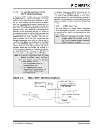  2001 Microchip Technology Inc. DS30292C-page 81
PIC16F87X
9.2.10 I2
C MASTER MODE REPEATED
START CONDITION TIMING
A Repeated START condition occurs when the RSEN
bit (SSPCON2<1>) is programmed high and the I2C
module is in the IDLE state. When the RSEN bit is set,
the SCL pin is asserted low. When the SCL pin is sam-
pled low, the baud rate generator is loaded with the
contents of SSPADD<6:0> and begins counting. The
SDA pin is released (brought high) for one baud rate
generator count (TBRG). When the baud rate generator
times out, if SDA is sampled high, the SCL pin will be
de-asserted (brought high). When SCL is sampled high
the baud rate generator is reloaded with the contents of
SSPADD<6:0> and begins counting. SDA and SCL
must be sampled high for one TBRG. This action is then
followed by assertion of the SDA pin (SDA is low) for
one TBRG, while SCL is high. Following this, the RSEN
bit in the SSPCON2 register will be automatically
cleared and the baud rate generator will not be
reloaded, leaving the SDA pin held low. As soon as a
START condition is detected on the SDA and SCL pins,
the S bit (SSPSTAT<3>) will be set. The SSPIF bit will
not be set until the baud rate generator has timed out.
Immediately following the SSPIF bit getting set, the
user may write the SSPBUF with the 7-bit address in
7-bit mode, or the default first address in 10-bit mode.
After the first eight bits are transmitted and an ACK is
received, the user may then transmit an additional eight
bits of address (10-bit mode), or eight bits of data (7-bit
mode).
9.2.10.1 WCOL Status Flag
If the user writes the SSPBUF when a Repeated
START sequence is in progress, then WCOL is set and
the contents of the buffer are unchanged (the write
doesn’t occur).
FIGURE 9-13: REPEAT START CONDITION WAVEFORM
Note 1: If RSEN is programmed while any other
event is in progress, it will not take effect.
2: A bus collision during the Repeated
START condition occurs if:
• SDA is sampled low when SCL
goes from low to high.
• SCL goes low before SDA is
asserted low. This may indicate that
another master is attempting to
transmit a data "1".
Note: Because queueing of events is not
allowed, writing of the lower 5 bits of
SSPCON2 is disabled until the Repeated
START condition is complete.
SDA
SCL
Sr = Repeated START
Write to SSPCON2
Write to SSPBUF occurs hereFalling edge of ninth clock
End of Xmit
At completion of START bit,
hardware clears RSEN bit
1st bit
Set S (SSPSTAT<3>)
TBRG
TBRG
SDA = 1,
SDA = 1,
SCL (no change)
SCL = 1
occurs here
TBRG TBRG TBRG
and sets SSPIF
 