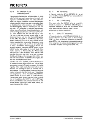PIC16F87X
DS30292C-page 82  2001 Microchip Technology Inc.
9.2.11 I2
C MASTER MODE
TRANSMISSION
Transmission of a data byte, a 7-bit address, or either
half of a 10-bit address, is accomplished by simply writ-
ing a value to SSPBUF register. This action will set the
Buffer Full flag (BF) and allow the baud rate generator
to begin counting and start the next transmission. Each
bit of address/data will be shifted out onto the SDA pin
after the falling edge of SCL is asserted (see data hold
time spec). SCL is held low for one baud rate generator
rollover count (TBRG). Data should be valid before SCL
is released high (see data setup time spec). When the
SCL pin is released high, it is held that way for TBRG.
The data on the SDA pin must remain stable for that
duration and some hold time after the next falling edge
of SCL. After the eighth bit is shifted out (the falling
edge of the eighth clock), the BF flag is cleared and the
master releases SDA allowing the slave device being
addressed to respond with an ACK bit during the ninth
bit time, if an address match occurs or if data was
received properly. The status of ACK is read into the
ACKDT on the falling edge of the ninth clock. If the
master receives an Acknowledge, the Acknowledge
Status bit (ACKSTAT) is cleared. If not, the bit is set.
After the ninth clock, the SSPIF is set and the master
clock (baud rate generator) is suspended until the next
data byte is loaded into the SSPBUF, leaving SCL low
and SDA unchanged (Figure 9-14).
After the write to the SSPBUF, each bit of address will
be shifted out on the falling edge of SCL, until all seven
address bits and the R/W bit are completed. On the fall-
ing edge of the eighth clock, the master will de-assert
the SDA pin, allowing the slave to respond with an
Acknowledge. On the falling edge of the ninth clock, the
master will sample the SDA pin to see if the address
was recognized by a slave. The status of the ACK bit is
loaded into the ACKSTAT status bit (SSPCON2<6>).
Following the falling edge of the ninth clock transmis-
sion of the address, the SSPIF is set, the BF flag is
cleared, and the baud rate generator is turned off until
another write to the SSPBUF takes place, holding SCL
low and allowing SDA to float.
9.2.11.1 BF Status Flag
In Transmit mode, the BF bit (SSPSTAT<0>) is set
when the CPU writes to SSPBUF and is cleared when
all 8 bits are shifted out.
9.2.11.2 WCOL Status Flag
If the user writes the SSPBUF when a transmit is
already in progress (i.e., SSPSR is still shifting out a
data byte), then WCOL is set and the contents of the
buffer are unchanged (the write doesn’t occur).
WCOL must be cleared in software.
9.2.11.3 ACKSTAT Status Flag
In Transmit mode, the ACKSTAT bit (SSPCON2<6>) is
cleared when the slave has sent an Acknowledge
(ACK = 0), and is set when the slave does not Acknowl-
edge (ACK = 1). A slave sends an Acknowledge when
it has recognized its address (including a general call),
or when the slave has properly received its data.
 