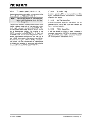 PIC16F87X
DS30292C-page 84  2001 Microchip Technology Inc.
9.2.12 I2
C MASTER MODE RECEPTION
Master mode reception is enabled by programming the
Receive Enable bit, RCEN (SSPCON2<3>).
The baud rate generator begins counting, and on each
rollover, the state of the SCL pin changes (high to low/
low to high), and data is shifted into the SSPSR. After
the falling edge of the eighth clock, the receive enable
flag is automatically cleared, the contents of the
SSPSR are loaded into the SSPBUF, the BF flag is set,
the SSPIF is set, and the baud rate generator is sus-
pended from counting, holding SCL low. The SSP is
now in IDLE state, awaiting the next command. When
the buffer is read by the CPU, the BF flag is automati-
cally cleared. The user can then send an Acknowledge
bit at the end of reception, by setting the Acknowledge
Sequence Enable bit, ACKEN (SSPCON2<4>).
9.2.12.1 BF Status Flag
In receive operation, BF is set when an address or data
byte is loaded into SSPBUF from SSPSR. It is cleared
when SSPBUF is read.
9.2.12.2 SSPOV Status Flag
In receive operation, SSPOV is set when 8 bits are
received into the SSPSR, and the BF flag is already set
from a previous reception.
9.2.12.3 WCOL Status Flag
If the user writes the SSPBUF when a receive is
already in progress (i.e., SSPSR is still shifting in a data
byte), then WCOL is set and the contents of the buffer
are unchanged (the write doesn’t occur).
Note: The SSP module must be in an IDLE state
before the RCEN bit is set, or the RCEN bit
will be disregarded.
 