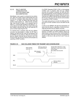  2001 Microchip Technology Inc. DS30292C-page 89
PIC16F87X
9.2.18 MULTI -MASTER
COMMUNICATION,
BUS COLLISION, AND
BUS ARBITRATION
Multi-Master mode support is achieved by bus arbitra-
tion. When the master outputs address/data bits onto
the SDA pin, arbitration takes place when the master
outputs a ’1’ on SDA, by letting SDA float high and
another master asserts a ’0’. When the SCL pin floats
high, data should be stable. If the expected data on
SDA is a ’1’ and the data sampled on the SDA pin = ’0’,
a bus collision has taken place. The master will set the
Bus Collision Interrupt Flag, BCLIF and reset the I2
C
port to its IDLE state (Figure 9-19).
If a transmit was in progress when the bus collision
occurred, the transmission is halted, the BF flag is
cleared, the SDA and SCL lines are de-asserted, and
the SSPBUF can be written to. When the user services
the bus collision Interrupt Service Routine, and if the
I2
C bus is free, the user can resume communication by
asserting a START condition.
If a START, Repeated START, STOP, or Acknowledge
condition was in progress when the bus collision
occurred, the condition is aborted, the SDA and SCL
lines are de-asserted, and the respective control bits in
the SSPCON2 register are cleared. When the user ser-
vices the bus collision Interrupt Service Routine, and if
the I2
C bus is free, the user can resume communication
by asserting a START condition.
The master will continue to monitor the SDA and SCL
pins and if a STOP condition occurs, the SSPIF bit will
be set.
A write to the SSPBUF will start the transmission of
data at the first data bit, regardless of where the trans-
mitter left off when the bus collision occurred.
In Multi-Master mode, the interrupt generation on the
detection of START and STOP conditions allows the
determination of when the bus is free. Control of the I2C
bus can be taken when the P bit is set in the SSPSTAT
register, or the bus is idle and the S and P bits are
cleared.
FIGURE 9-19: BUS COLLISION TIMING FOR TRANSMIT AND ACKNOWLEDGE
SDA
SCL
BCLIF
SDA released
SDA line pulled low
by another source
Sample SDA. While SCL is high,
data doesn’t match what is driven
Bus collision has occurred.
Set bus collision
interrupt
by the master.
by master
Data changes
while SCL = 0
 