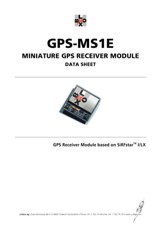 GPS-MS1E
  MINIATURE GPS RECEIVER MODULE
                                              DATA SHEET




                                  GPS Receiver Module based on SiRFstarTM I/LX




u-blox ag • Zuercherstrasse 68 • CH-8800 Thalwil • Switzerland • Phone +41 1 722 74 44 • Fax +41 1 722 74 47 • www.u-blox.com
 