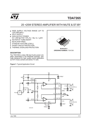 ®                                                                                                  TDA7265

                     25 +25W STEREO AMPLIFIER WITH MUTE & ST-BY

  WIDE SUPPLY VOLTAGE RANGE (UP TO
  ±25V ABS MAX.)
  SPLIT SUPPLY
  HIGH OUTPUT POWER
  25 + 25W @ THD =10%, RL = 8Ω, VS = +20V
  NO POP AT TURN-ON/OFF
  MUTE (POP FREE)
  STAND-BY FEATURE (LOW Iq)
  SHORT CIRCUIT PROTECTION
  THERMAL OVERLOAD PROTECTION
                                                                                      Multiwatt11
                                                                               ORDERING NUMBER: TDA7265
DESCRIPTION
The TDA7265 is class AB dual Audio power am-
plifier assembled in the Multiwatt package, spe-
cially designed for high quality sound application
as Hi-Fi music centers and stereo TV sets.

Figure 1: Typical Application Circuit




                                                                    +VS


                                                                                             1000µF
                     15K   1µF
                                         MUTE/
                                         ST-BY                            3
                                                      5
                                             IN (L)   7
                                                           +                   4   OUT (L)
                                 1µF                       -
                                                                                       18K              4.7Ω
                                                                                                                  RL (L)
                                                                               8   IN- (L)
                                                                                                      100nF
                           15K         18K
                                             GND      9                                          560Ω
     +5V        µP
                                                                              10   IN- (R)        560Ω

                                                                                                18K
                                 1µF                       -                   2   OUT (R)
                                         IN (R)       11
                                                           +
                                                                                                4.7Ω
                                                               1          6                                       RL (R)
                                                                      -VS                        100nF

                                                           1000µF
                                   D94AU085




July 1998                                                                                                                  1/11
 