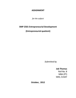 ASSIGNMENT


            for the subject



SMP 2501 Entrepreneurial Development
      (Entrepreneurial quotient)




                              Submitted by


                                         Job Thomas
                                           Roll No. 8
                                           MBA (PT)
                                         SMS, CUSAT

           October, 2012
 