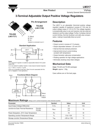 LM317
                                                                          New Product                                                        Vishay
                                                                                                                formerly General Semiconductor

              3-Terminal Adjustable Output Positive Voltage Regulators

                                               Pin Arrangement                          Description
                                                                                        The LM317 is an adjustable 3-terminal positive voltage
                                                            TO-263
                                                                                        regulator capable of supplying in excess of 1.5A over an
                                                           (LM317CM)
                                                                                        output voltage range of 1.2V to 37V. This voltage regulator
                                                       3                                is exceptionally easy to use and requires only two external
                                                   2
                                   3           1                                        resistors to set the output voltage. Further, it employs internal
 TO-220                        2                                                        current limiting, thermal shutdown and safe area compen-
(LM317CT)                  1            1. Adjust                                       sation, making it essentially blow-out proof.
                                        2. Vout
                                        3. Vin
                                        Heatsink is connected to pin 2                  Features
                                                                                        • Output current in excess of 1.5 ampere
                      Standard Application
                                                                                        • Output adjustable between 1.2V and 37V
            Vin                                              Vout                       • Internal thermal overload protection
                                    LM317
                                                R1                                      • Internal short-circuit current limiting
                               IADJ     Adjust 240Ω                                       constant with temperature
    Cin                                                             Co
   0.1µF                                                            1µF                 • Output transistor safe-area compensation
                                        R2
                                                                                        • Floating operation for high voltage applications
                                                                                        • Eliminates stocking many fixed voltages
Notes:
Cin is required if regulator is located an appreciable distance from power
supply filter.                                                                          Mechanical Data
Co is not needed for stability, however, it does improve transient response.
Vout = 1.25V (1 + R2 / R1) + IAdj R2                                                    Case: TO-220 and TO-263 packages
Since IAdj is controlled to less than 100µA, the error associated with this             Weight: approx. 1.35g
term is negligible in most applications

                                                                                        Case outlines are on the back page.
 Input             Functional Block Diagram

   3



                                   +
                                   --
            Voltage                       Protection
           Reference                       Circuitry
                                                                      Rlimit
                   Vadj                                                  2
               1                                                     Output

Maximum Ratings                          Ratings at 25°C ambient temperature unless otherwise specified.

Parameter                                                                            Symbol                     Value                     Unit
Input-Output Voltage Differential                                                      Vi-Vo                      40                      Vdc
Junction-to-Case Thermal Resistance                        TO-220                                                3.0
                                                                                       RθJC                                                °C
                                                           TO-263                                                3.0
Power Dissipation, 25°C Case Temperature                                                 PD                       15                       W
Operating Junction Temperature Range                                                     TJ                   0 to +125                    °C
Storage Junction Temperature Range                                                      Tstg                –65 to +150                    °C


Document Number 74809                                                                                                                   www.vishay.com
30-Oct-02                                                                                                                                            1
 