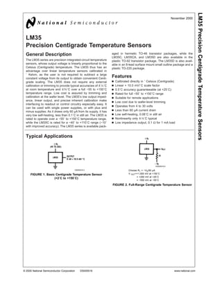 LM35
Precision Centigrade Temperature Sensors
General Description
The LM35 series are precision integrated-circuit temperature
sensors, whose output voltage is linearly proportional to the
Celsius (Centigrade) temperature. The LM35 thus has an
advantage over linear temperature sensors calibrated in
˚ Kelvin, as the user is not required to subtract a large
constant voltage from its output to obtain convenient Centi-
grade scaling. The LM35 does not require any external
calibration or trimming to provide typical accuracies of ±1⁄4˚C
at room temperature and ±3⁄4˚C over a full −55 to +150˚C
temperature range. Low cost is assured by trimming and
calibration at the wafer level. The LM35’s low output imped-
ance, linear output, and precise inherent calibration make
interfacing to readout or control circuitry especially easy. It
can be used with single power supplies, or with plus and
minus supplies. As it draws only 60 µA from its supply, it has
very low self-heating, less than 0.1˚C in still air. The LM35 is
rated to operate over a −55˚ to +150˚C temperature range,
while the LM35C is rated for a −40˚ to +110˚C range (−10˚
with improved accuracy). The LM35 series is available pack-
aged in hermetic TO-46 transistor packages, while the
LM35C, LM35CA, and LM35D are also available in the
plastic TO-92 transistor package. The LM35D is also avail-
able in an 8-lead surface mount small outline package and a
plastic TO-220 package.
Features
n Calibrated directly in ˚ Celsius (Centigrade)
n Linear + 10.0 mV/˚C scale factor
n 0.5˚C accuracy guaranteeable (at +25˚C)
n Rated for full −55˚ to +150˚C range
n Suitable for remote applications
n Low cost due to wafer-level trimming
n Operates from 4 to 30 volts
n Less than 60 µA current drain
n Low self-heating, 0.08˚C in still air
n Nonlinearity only ±1⁄4˚C typical
n Low impedance output, 0.1 Ω for 1 mA load
Typical Applications
DS005516-3
FIGURE 1. Basic Centigrade Temperature Sensor
(+2˚C to +150˚C)
DS005516-4
Choose R1 = −VS/50 µA
V OUT=+1,500 mV at +150˚C
= +250 mV at +25˚C
= −550 mV at −55˚C
FIGURE 2. Full-Range Centigrade Temperature Sensor
November 2000
LM35PrecisionCentigradeTemperatureSensors
© 2000 National Semiconductor Corporation DS005516 www.national.com
 