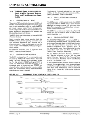 PIC16F627A/628A/648A
DS40044A-page 98 Preliminary  2002 Microchip Technology Inc.
14.4 Power-on Reset (POR), Power-up
Timer (PWRT), Oscillator Start-up
Timer (OST) and Brown-out Reset
(BOR)
14.4.1 POWER-ON RESET (POR)
The on-chip POR circuit holds the chip in RESET until
VDD has reached a high enough level for proper oper-
ation. To take advantage of the POR, just tie the MCLR
pin through a resistor to VDD. This will eliminate exter-
nal RC components usually needed to create Power-on
Reset. A maximum rise time for VDD is required. See
Electrical Specifications for details.
The POR circuit does not produce an internal RESET
when VDD declines.
When the device starts normal operation (exits the
RESET condition), device operating parameters (volt-
age, frequency, temperature, etc.) must be met to
ensure operation. If these conditions are not met, the
device must be held in RESET until the operating con-
ditions are met.
For additional information, refer to Application Note
AN607, “Power-up Trouble Shooting”.
14.4.2 POWER-UP TIMER (PWRT)
The PWRT provides a fixed 72 ms (nominal) time out
on power-up (POR) or if enabled from a Brown-out
Reset. The PWRT operates on an internal RC oscilla-
tor. The chip is kept in RESET as long as PWRT is
active. The PWRT delay allows the VDD to rise to an
acceptable level. A configuration bit, PWRTE can
disable (if set) or enable (if cleared or programmed) the
PWRT. It is recommended that the PWRT be enabled
when Brown-out Reset is enabled.
The Power-Up Time delay will vary from chip to chip
and due to VDD, temperature and process variation.
See DC parameters Table 17-7 for details.
14.4.3 OSCILLATOR START-UP TIMER
(OST)
The OST provides a 1024 oscillator cycle (from OSC1
input) delay after the PWRT delay is over. Program
execution will not start until the OST time out is com-
plete. This ensures that the crystal oscillator or resona-
tor has started and stabilized.
The OST time out is invoked only for XT, LP and HS
modes and only on Power-on Reset or wake-up from
SLEEP. See Table 17-7.
14.4.4 BROWN-OUT RESET (BOR)
The PIC16F627A/628A/648A have on-chip BOR cir-
cuitry. A configuration bit, BOREN, can disable (if clear/
programmed) or enable (if set) the BOR Reset circuitry.
If VDD falls below VBOR for longer than TBOR, the
brown-out situation will RESET the chip. A RESET is
not guaranteed to occur if VDD falls below VBOR for
shorter than TBOR. VBOR and TBOR are defined in
Table 17-2 and Table 17-7, respectively.
On any RESET (Power-on, Brown-out, Watchdog,
etc.), the chip will remain in RESET until VDD rises
above BVDD (see Figure 14-7). The Power-up Timer
will now be invoked, if enabled, and will keep the chip
in RESET an additional 72 ms.
If VDD drops below VBOR while the Power-up Timer is
running, the chip will go back into a Brown-out Reset
and the Power-up Timer will be re-initialized. Once VDD
rises above VBOR, the Power-Up Timer will execute a
72 ms RESET. Figure 14-7 shows typical Brown-out
situations.
FIGURE 14-7: BROWN-OUT SITUATIONS WITH PWRT ENABLED
72 ms
VBOR
VDD
INTERNAL
RESET
VBOR
VDD
INTERNAL
RESET 72 ms
<72 ms
72 ms
VBOR
VDD
INTERNAL
RESET
≥ TBOR
Note: 72 ms delay only if PWRTE bit is programmed to ‘0’.
 