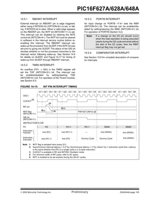  2002 Microchip Technology Inc. Preliminary DS40044A-page 105
PIC16F627A/628A/648A
14.5.1 RB0/INT INTERRUPT
External interrupt on RB0/INT pin is edge triggered:
either rising if INTEDG bit (OPTION<6>) is set, or fall-
ing, if INTEDG bit is clear. When a valid edge appears
on the RB0/INT pin, the INTF bit (INTCON<1>) is set.
This interrupt can be disabled by clearing the INTE
control bit (INTCON<4>). The INTF bit must be cleared
in software in the interrupt service routine before re-
enabling this interrupt. The RB0/INT interrupt can
wake-up the processor from SLEEP, if the INTE bit was
set prior to going into SLEEP. The status of the GIE bit
decides whether or not the processor branches to the
interrupt vector following wake-up. See Section 14.8
for details on SLEEP, and Figure 14-17 for timing of
wake-up from SLEEP through RB0/INT interrupt.
14.5.2 TMR0 INTERRUPT
An overflow (FFh → 00h) in the TMR0 register will
set the T0IF (INTCON<2>) bit. The interrupt can
be enabled/disabled by setting/clearing T0IE
(INTCON<5>) bit. For operation of the Timer0 module,
see Section 6.0.
14.5.3 PORTB INTERRUPT
An input change on PORTB <7:4> sets the RBIF
(INTCON<0>) bit. The interrupt can be enabled/dis-
abled by setting/clearing the RBIE (INTCON<4>) bit.
For operation of PORTB (Section 5.2).
14.5.4 COMPARATOR INTERRUPT
See Section 10.6 for complete description of compara-
tor interrupts.
FIGURE 14-15: INT PIN INTERRUPT TIMING
Note: If a change on the I/O pin should occur
when the read operation is being executed
(starts during the Q2 cycle and ends before
the start of the Q3 cycle), then the RBIF
interrupt flag may not get set.
Q2Q1 Q3 Q4 Q2Q1 Q3 Q4 Q2Q1 Q3 Q4 Q2Q1 Q3 Q4 Q2Q1 Q3 Q4
OSC1
CLKOUT
INT pin
INTF flag
(INTCON<1>)
GIE bit
(INTCON<7>)
INSTRUCTION FLOW
PC
Instruction
Fetched
Instruction
Executed
Interrupt Latency
PC PC+1 PC+1 0004h 0005h
Inst (0004h) Inst (0005h)
Dummy Cycle
Inst (PC) Inst (PC+1)
Inst (PC-1) Inst (0004h)Dummy CycleInst (PC)
—
Note 1: INTF flag is sampled here (every Q1).
2: Asynchronous interrupt latency = 3-4 Tcy. Synchronous latency = 3 Tcy, where Tcy = instruction cycle time. Latency
is the same whether Inst (PC) is a single cycle or a 2-cycle instruction.
3: CLKOUT is available in RC and INTOSC Oscillator mode.
4: For minimum width of INT pulse, refer to AC specs.
5: INTF is enabled to be set anytime during the Q4-Q1 cycles.
(1)
(1)
(4)
(5) (2)
(3)
 