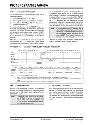 PIC16F627A/628A/648A
DS40044A-page 108 Preliminary  2002 Microchip Technology Inc.
14.8.1 WAKE-UP FROM SLEEP
The device can wake-up from SLEEP through one of
the following events:
1. External RESET input on MCLR pin
2. Watchdog Timer wake-up (if WDT was enabled)
3. Interrupt from RB0/INT pin, RB Port change, or
any Peripheral Interrupt.
The first event will cause a device RESET. The two lat-
ter events are considered a continuation of program
execution. The TO and PD bits in the STATUS register
can be used to determine the cause of device RESET.
PD bit, which is set on power-up is cleared when
SLEEP is invoked. TO bit is cleared if WDT wake-up
occurred.
When the SLEEP instruction is being executed, the
next instruction (PC + 1) is pre-fetched. For the device
to wake-up through an interrupt event, the correspond-
ing interrupt enable bit must be set (enabled). Wake-up
is regardless of the state of the GIE bit. If the GIE bit is
clear (disabled), the device continues execution at the
instruction after the SLEEP instruction. If the GIE bit is
set (enabled), the device executes the instruction after
the SLEEP instruction and then branches to the inter-
rupt address (0004h). In cases where the execution of
the instruction following SLEEP is not desirable, the
user should have an NOP after the SLEEP instruction.
The WDT is cleared when the device wakes up from
SLEEP, regardless of the source of wake-up.
FIGURE 14-17: WAKE-UP FROM SLEEP THROUGH INTERRUPT
14.9 Code Protection
With the Code Protect bit is cleared (Code Protect
enabled) the contents of the program memory locations
are read out as “00”. See Programing Specification,
DS41196, for details.
14.10 User ID Locations
Four memory locations (2000h-2003h) are designated
as user ID locations where the user can store check-
sum or other code-identification numbers. These loca-
tions are not accessible during normal execution but
are readable and writable during program/verify. Only
the Least Significant 4 bits of the user ID locations are
used.
Note: If the global interrupts are disabled (GIE is
cleared), but any interrupt source has both
its interrupt enable bit and the correspond-
ing interrupt flag bits set, the device will not
enter SLEEP. The SLEEP instruction is
executed as a NOP instruction.
Q1 Q2 Q3 Q4 Q1 Q2 Q3 Q4 Q1 Q1 Q2 Q3 Q4 Q1 Q2 Q3 Q4 Q1 Q2 Q3 Q4 Q1 Q2 Q3 Q4
OSC1
CLKOUT(4)
INT pin
INTF flag
(INTCON<1>)
GIE bit
(INTCON<7>)
INSTRUCTION FLOW
PC
Instruction
Fetched
Instruction
Executed
PC PC+1 PC+2
Inst(PC) = SLEEP
Inst(PC - 1)
Inst(PC + 1)
SLEEP
Processor in
SLEEP
Interrupt Latency
(Note 2)
Inst(PC + 2)
Inst(PC + 1)
Inst(0004h) Inst(0005h)
Inst(0004h)Dummy cycle
PC + 2 0004h 0005h
Dummy cycle
Tost(2)
PC+2
Note 1: XT, HS or LP Oscillator mode assumed.
2: TOST = 1024TOSC (drawing not to scale). Approximately 1 µs delay will be there for RC Osc mode.
3: GIE = '1' assumed. In this case after wake-up, the processor jumps to the interrupt routine. If GIE = '0', execution will continue
in-line.
4: CLKOUT is not available in these Osc modes, but shown here for timing reference.
Note: Only a Bulk Erase function can set the CP
and CPD bits by turning off the code pro-
tection. The entire data EEPROM and
FLASH program memory will be erased to
turn the code protection off.
 