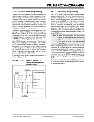  2002 Microchip Technology Inc. Preliminary DS40044A-page 109
PIC16F627A/628A/648A
14.11 In-Circuit Serial Programming
The PIC16F627A/628A/648A microcontrollers can be
serially programmed while in the end application circuit.
This is simply done with two lines for clock and data,
and three other lines for power, ground, and the pro-
gramming voltage. This allows customers to manufac-
ture boards with unprogrammed devices and then
program the microcontroller just before shipping the
product. This also allows the most recent firmware, or
a custom firmware to be programmed.
The device is placed into a Program/Verify mode by
holding the RB6 and RB7 pins low while raising the
MCLR (VPP) pin from VIL to VIHH (see programming
specification). RB6 becomes the programming clock
and RB7 becomes the programming data. Both RB6
and RB7 are Schmitt Trigger inputs in this mode.
After RESET, to place the device into Programming/
Verify mode, the program counter (PC) is at location
00h. A 6-bit command is then supplied to the device.
Depending on the command, 14 bits of program data
are then supplied to or from the device, depending if
the command was a load or a read. For complete
details of serial programming, please refer to the Pro-
gramming Specifications (DS41196).
A typical In-Circuit Serial Programming connection is
shown in Figure 14-18.
FIGURE 14-18: TYPICAL IN-CIRCUIT
SERIAL PROGRAMMING
CONNECTION
14.12 Low Voltage Programming
The LVP bit of the configuration word, enables the low
voltage programming. This mode allows the microcon-
troller to be programmed via ICSP using only a 5V
source. This mode removes the requirement of VIHH to
be placed on the MCLR pin. The LVP bit is normally
erased to '1' which enables the low voltage program-
ming. In this mode, the RB4/PGM pin is dedicated to
the programming function and ceases to be a general
purpose I/O pin. The device will enter Programming
mode when a '1' is placed on the RB4/PGM pin. The
HV Programming mode is still available by placing VIHH
on the MCLR pin.
If Low-voltage Programming mode is not used, the LVP
bit should be programmed to a '0' so that RB4/PGM
becomes a digital I/O pin. To program the device, VIHH
must be placed onto MCLR during programming. The
LVP bit may only be programmed when programming
is entered with VIHH on MCLR. The LVP bit cannot be
programmed when programming is entered with RB4/
PGM.
It should be noted, that once the LVP bit is programmed
to 0, only high voltage Programming mode can be used
to program the device.
External
Connector
Signals
To Normal
Connections
To Normal
Connections
PIC16F627A/628A/648A
VDD
VSS
RA5/MCLR/VPP
RB6/PGC
RB7/PGD
+5V
0V
VPP
CLK
Data I/O
VDD
Note 1: While in this mode the RB4 pin can no
longer be used as a general purpose I/O
pin.
2: VDD must be 5.0V +10% during erase
operations.
 
