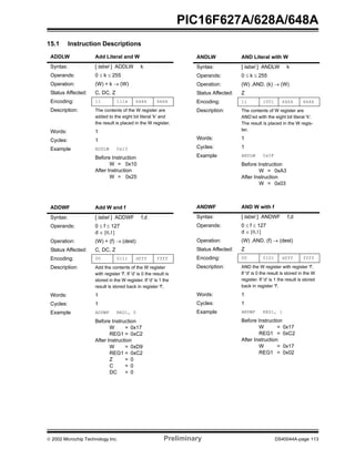  2002 Microchip Technology Inc. Preliminary DS40044A-page 113
PIC16F627A/628A/648A
15.1 Instruction Descriptions
ADDLW Add Literal and W
Syntax: [ label ] ADDLW k
Operands: 0 ≤ k ≤ 255
Operation: (W) + k → (W)
Status Affected: C, DC, Z
Encoding: 11 111x kkkk kkkk
Description: The contents of the W register are
added to the eight bit literal 'k' and
the result is placed in the W register.
Words: 1
Cycles: 1
Example ADDLW 0x15
Before Instruction
W = 0x10
After Instruction
W = 0x25
ADDWF Add W and f
Syntax: [ label ] ADDWF f,d
Operands: 0 ≤ f ≤ 127
d ∈ [0,1]
Operation: (W) + (f) → (dest)
Status Affected: C, DC, Z
Encoding: 00 0111 dfff ffff
Description: Add the contents of the W register
with register 'f'. If 'd' is 0 the result is
stored in the W register. If 'd' is 1 the
result is stored back in register 'f'.
Words: 1
Cycles: 1
Example ADDWF REG1, 0
Before Instruction
W = 0x17
REG1 = 0xC2
After Instruction
W = 0xD9
REG1 = 0xC2
Z = 0
C = 0
DC = 0
ANDLW AND Literal with W
Syntax: [ label ] ANDLW k
Operands: 0 ≤ k ≤ 255
Operation: (W) .AND. (k) → (W)
Status Affected: Z
Encoding: 11 1001 kkkk kkkk
Description: The contents of W register are
AND’ed with the eight bit literal 'k'.
The result is placed in the W regis-
ter.
Words: 1
Cycles: 1
Example ANDLW 0x5F
Before Instruction
W = 0xA3
After Instruction
W = 0x03
ANDWF AND W with f
Syntax: [ label ] ANDWF f,d
Operands: 0 ≤ f ≤ 127
d ∈ [0,1]
Operation: (W) .AND. (f) → (dest)
Status Affected: Z
Encoding: 00 0101 dfff ffff
Description: AND the W register with register 'f'.
If 'd' is 0 the result is stored in the W
register. If 'd' is 1 the result is stored
back in register 'f'.
Words: 1
Cycles: 1
Example ANDWF REG1, 1
Before Instruction
W = 0x17
REG1 = 0xC2
After Instruction
W = 0x17
REG1 = 0x02
 