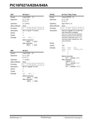 PIC16F627A/628A/648A
DS40044A-page 114 Preliminary  2002 Microchip Technology Inc.
BCF Bit Clear f
Syntax: [ label ] BCF f,b
Operands: 0 ≤ f ≤ 127
0 ≤ b ≤ 7
Operation: 0 → (f<b>)
Status Affected: None
Encoding: 01 00bb bfff ffff
Description: Bit 'b' in register 'f' is cleared.
Words: 1
Cycles: 1
Example BCF REG1, 7
Before Instruction
REG1 = 0xC7
After Instruction
REG1 = 0x47
BSF Bit Set f
Syntax: [ label ] BSF f,b
Operands: 0 ≤ f ≤ 127
0 ≤ b ≤ 7
Operation: 1 → (f<b>)
Status Affected: None
Encoding: 01 01bb bfff ffff
Description: Bit 'b' in register 'f' is set.
Words: 1
Cycles: 1
Example BSF REG1, 7
Before Instruction
REG1 = 0x0A
After Instruction
REG1 = 0x8A
BTFSC Bit Test f, Skip if Clear
Syntax: [ label ] BTFSC f,b
Operands: 0 ≤ f ≤ 127
0 ≤ b ≤ 7
Operation: skip if (f<b>) = 0
Status Affected: None
Encoding: 01 10bb bfff ffff
Description: If bit 'b' in register 'f' is '0' then the
next instruction is skipped.
If bit 'b' is '0' then the next instruction
fetched during the current instruction
execution is discarded, and a NOP is
executed instead, making this a two-
cycle instruction.
Words: 1
Cycles: 1(2)
Example HERE
FALSE
TRUE
BTFSC
GOTO
•
•
•
REG1
PROCESS_CODE
Before Instruction
PC = address HERE
After Instruction
if REG<1> = 0,
PC = address TRUE
if REG<1>=1,
PC = address FALSE
 