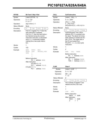  2002 Microchip Technology Inc. Preliminary DS40044A-page 115
PIC16F627A/628A/648A
BTFSS Bit Test f, Skip if Set
Syntax: [ label ] BTFSS f,b
Operands: 0 ≤ f ≤ 127
0 ≤ b < 7
Operation: skip if (f<b>) = 1
Status Affected: None
Encoding: 01 11bb bfff ffff
Description: If bit 'b' in register 'f' is '1' then the
next instruction is skipped.
If bit 'b' is '1', then the next instruc-
tion fetched during the current
instruction execution, is discarded
and a NOP is executed instead,
making this a two-cycle instruc-
tion.
Words: 1
Cycles: 1(2)
Example HERE
FALSE
TRUE
BTFSS
GOTO
•
•
•
REG1
PROCESS_CODE
Before Instruction
PC = address HERE
After Instruction
if FLAG<1> = 0,
PC = address FALSE
if FLAG<1> = 1,
PC = address TRUE
CALL Call Subroutine
Syntax: [ label ] CALL k
Operands: 0 ≤ k ≤ 2047
Operation: (PC)+ 1→ TOS,
k → PC<10:0>,
(PCLATH<4:3>) → PC<12:11>
Status Affected: None
Encoding: 10 0kkk kkkk kkkk
Description: Call Subroutine. First, return
address (PC+1) is pushed onto
the stack. The eleven bit imme-
diate address is loaded into PC
bits <10:0>. The upper bits of
the PC are loaded from
PCLATH. CALL is a two-cycle
instruction.
Words: 1
Cycles: 2
Example HERE CALL THERE
Before Instruction
PC = Address HERE
After Instruction
PC = Address THERE
TOS = Address HERE+1
CLRF Clear f
Syntax: [ label ] CLRF f
Operands: 0 ≤ f ≤ 127
Operation: 00h → (f)
1 → Z
Status Affected: Z
Encoding: 00 0001 1fff ffff
Description: The contents of register 'f' are
cleared and the Z bit is set.
Words: 1
Cycles: 1
Example CLRF REG1
Before Instruction
REG1 = 0x5A
After Instruction
REG1 = 0x00
Z = 1
 