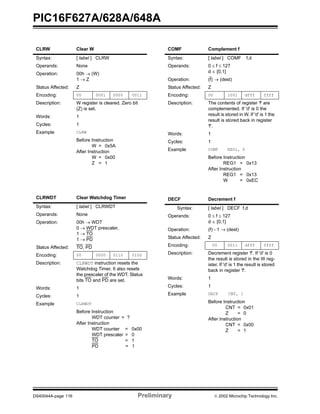 PIC16F627A/628A/648A
DS40044A-page 116 Preliminary  2002 Microchip Technology Inc.
CLRW Clear W
Syntax: [ label ] CLRW
Operands: None
Operation: 00h → (W)
1 → Z
Status Affected: Z
Encoding: 00 0001 0000 0011
Description: W register is cleared. Zero bit
(Z) is set.
Words: 1
Cycles: 1
Example CLRW
Before Instruction
W = 0x5A
After Instruction
W = 0x00
Z = 1
CLRWDT Clear Watchdog Timer
Syntax: [ label ] CLRWDT
Operands: None
Operation: 00h → WDT
0 → WDT prescaler,
1 → TO
1 → PD
Status Affected: TO, PD
Encoding: 00 0000 0110 0100
Description: CLRWDT instruction resets the
Watchdog Timer. It also resets
the prescaler of the WDT. Status
bits TO and PD are set.
Words: 1
Cycles: 1
Example CLRWDT
Before Instruction
WDT counter = ?
After Instruction
WDT counter = 0x00
WDT prescaler = 0
TO = 1
PD = 1
COMF Complement f
Syntax: [ label ] COMF f,d
Operands: 0 ≤ f ≤ 127
d ∈ [0,1]
Operation: (f) → (dest)
Status Affected: Z
Encoding: 00 1001 dfff ffff
Description: The contents of register 'f' are
complemented. If 'd' is 0 the
result is stored in W. If 'd' is 1 the
result is stored back in register
'f'.
Words: 1
Cycles: 1
Example COMF REG1, 0
Before Instruction
REG1 = 0x13
After Instruction
REG1 = 0x13
W = 0xEC
DECF Decrement f
Syntax: [ label ] DECF f,d
Operands: 0 ≤ f ≤ 127
d ∈ [0,1]
Operation: (f) - 1 → (dest)
Status Affected: Z
Encoding: 00 0011 dfff ffff
Description: Decrement register 'f'. If 'd' is 0
the result is stored in the W reg-
ister. If 'd' is 1 the result is stored
back in register 'f'.
Words: 1
Cycles: 1
Example DECF CNT, 1
Before Instruction
CNT = 0x01
Z = 0
After Instruction
CNT = 0x00
Z = 1
 