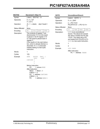  2002 Microchip Technology Inc. Preliminary DS40044A-page 117
PIC16F627A/628A/648A
DECFSZ Decrement f, Skip if 0
Syntax: [ label ] DECFSZ f,d
Operands: 0 ≤ f ≤ 127
d ∈ [0,1]
Operation: (f) - 1 → (dest); skip if result =
0
Status Affected: None
Encoding: 00 1011 dfff ffff
Description: The contents of register 'f' are
decremented. If 'd' is 0 the result
is placed in the W register. If 'd'
is 1 the result is placed back in
register 'f'.
If the result is 0, the next instruc-
tion, which is already fetched, is
discarded. A NOP is executed
instead making it a two-cycle
instruction.
Words: 1
Cycles: 1(2)
Example HERE DECFSZ REG1, 1
GOTO LOOP
CONTINUE •
•
•
Before Instruction
PC = address HERE
After Instruction
REG1 = REG1 - 1
if REG1 = 0,
PC = address CONTINUE
if REG1 ≠ 0,
PC = address HERE+1
GOTO Unconditional Branch
Syntax: [ label ] GOTO k
Operands: 0 ≤ k ≤ 2047
Operation: k → PC<10:0>
PCLATH<4:3> → PC<12:11>
Status Affected: None
Encoding: 10 1kkk kkkk kkkk
Description: GOTO is an unconditional
branch. The eleven-bit immedi-
ate value is loaded into PC bits
<10:0>. The upper bits of PC
are loaded from PCLATH<4:3>.
GOTO is a two-cycle instruction.
Words: 1
Cycles: 2
Example GOTO THERE
After Instruction
PC = Address THERE
 