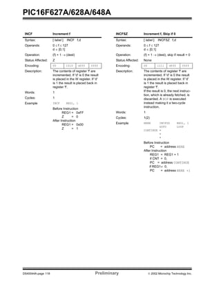 PIC16F627A/628A/648A
DS40044A-page 118 Preliminary  2002 Microchip Technology Inc.
INCF Increment f
Syntax: [ label ] INCF f,d
Operands: 0 ≤ f ≤ 127
d ∈ [0,1]
Operation: (f) + 1 → (dest)
Status Affected: Z
Encoding: 00 1010 dfff ffff
Description: The contents of register 'f' are
incremented. If 'd' is 0 the result
is placed in the W register. If 'd'
is 1 the result is placed back in
register 'f'.
Words: 1
Cycles: 1
Example INCF REG1, 1
Before Instruction
REG1 = 0xFF
Z = 0
After Instruction
REG1 = 0x00
Z = 1
INCFSZ Increment f, Skip if 0
Syntax: [ label ] INCFSZ f,d
Operands: 0 ≤ f ≤ 127
d ∈ [0,1]
Operation: (f) + 1 → (dest), skip if result = 0
Status Affected: None
Encoding: 00 1111 dfff ffff
Description: The contents of register 'f' are
incremented. If 'd' is 0 the result
is placed in the W register. If 'd'
is 1 the result is placed back in
register 'f'.
If the result is 0, the next instruc-
tion, which is already fetched, is
discarded. A NOP is executed
instead making it a two-cycle
instruction.
Words: 1
Cycles: 1(2)
Example HERE INCFSZ REG1, 1
GOTO LOOP
CONTINUE •
•
•
Before Instruction
PC = address HERE
After Instruction
REG1 = REG1 + 1
if CNT = 0,
PC = address CONTINUE
if REG1≠ 0,
PC = address HERE +1
 