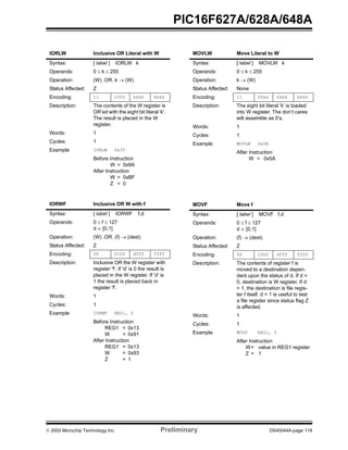  2002 Microchip Technology Inc. Preliminary DS40044A-page 119
PIC16F627A/628A/648A
IORLW Inclusive OR Literal with W
Syntax: [ label ] IORLW k
Operands: 0 ≤ k ≤ 255
Operation: (W) .OR. k → (W)
Status Affected: Z
Encoding: 11 1000 kkkk kkkk
Description: The contents of the W register is
OR’ed with the eight bit literal 'k'.
The result is placed in the W
register.
Words: 1
Cycles: 1
Example IORLW 0x35
Before Instruction
W = 0x9A
After Instruction
W = 0xBF
Z = 0
IORWF Inclusive OR W with f
Syntax: [ label ] IORWF f,d
Operands: 0 ≤ f ≤ 127
d ∈ [0,1]
Operation: (W) .OR. (f) → (dest)
Status Affected: Z
Encoding: 00 0100 dfff ffff
Description: Inclusive OR the W register with
register 'f'. If 'd' is 0 the result is
placed in the W register. If 'd' is
1 the result is placed back in
register 'f'.
Words: 1
Cycles: 1
Example IORWF REG1, 0
Before Instruction
REG1 = 0x13
W = 0x91
After Instruction
REG1 = 0x13
W = 0x93
Z = 1
MOVLW Move Literal to W
Syntax: [ label ] MOVLW k
Operands: 0 ≤ k ≤ 255
Operation: k → (W)
Status Affected: None
Encoding: 11 00xx kkkk kkkk
Description: The eight bit literal 'k' is loaded
into W register. The don’t cares
will assemble as 0’s.
Words: 1
Cycles: 1
Example MOVLW 0x5A
After Instruction
W = 0x5A
MOVF Move f
Syntax: [ label ] MOVF f,d
Operands: 0 ≤ f ≤ 127
d ∈ [0,1]
Operation: (f) → (dest)
Status Affected: Z
Encoding: 00 1000 dfff ffff
Description: The contents of register f is
moved to a destination depen-
dent upon the status of d. If d =
0, destination is W register. If d
= 1, the destination is file regis-
ter f itself. d = 1 is useful to test
a file register since status flag Z
is affected.
Words: 1
Cycles: 1
Example MOVF REG1, 0
After Instruction
W= value in REG1 register
Z = 1
 