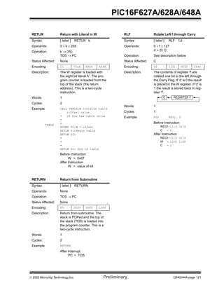  2002 Microchip Technology Inc. Preliminary DS40044A-page 121
PIC16F627A/628A/648A
RETLW Return with Literal in W
Syntax: [ label ] RETLW k
Operands: 0 ≤ k ≤ 255
Operation: k → (W);
TOS → PC
Status Affected: None
Encoding: 11 01xx kkkk kkkk
Description: The W register is loaded with
the eight bit literal 'k'. The pro-
gram counter is loaded from the
top of the stack (the return
address). This is a two-cycle
instruction.
Words: 1
Cycles: 2
Example
TABLE
CALL TABLE;W contains table
;offset value
• ;W now has table value
•
•
ADDWF PC;W = offset
RETLW k1;Begin table
RETLW k2;
•
•
•
RETLW kn; End of table
Before Instruction
W = 0x07
After Instruction
W = value of k8
RETURN Return from Subroutine
Syntax: [ label ] RETURN
Operands: None
Operation: TOS → PC
Status Affected: None
Encoding: 00 0000 0000 1000
Description: Return from subroutine. The
stack is POPed and the top of
the stack (TOS) is loaded into
the program counter. This is a
two-cycle instruction.
Words: 1
Cycles: 2
Example RETURN
After Interrupt
PC = TOS
RLF Rotate Left f through Carry
Syntax: [ label ] RLF f,d
Operands: 0 ≤ f ≤ 127
d ∈ [0,1]
Operation: See description below
Status Affected: C
Encoding: 00 1101 dfff ffff
Description: The contents of register 'f' are
rotated one bit to the left through
the Carry Flag. If 'd' is 0 the result
is placed in the W register. If 'd' is
1 the result is stored back in reg-
ister 'f'.
Words: 1
Cycles: 1
Example RLF REG1, 0
Before Instruction
REG1=1110 0110
C = 0
After Instruction
REG1=1110 0110
W = 1100 1100
C = 1
REGISTER FC
 