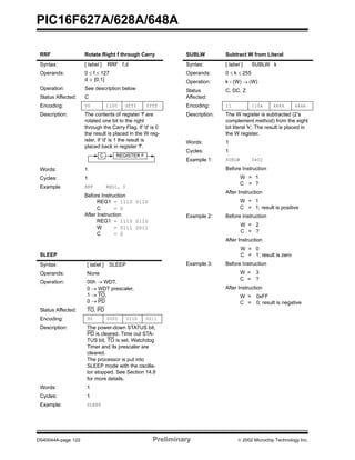 PIC16F627A/628A/648A
DS40044A-page 122 Preliminary  2002 Microchip Technology Inc.
RRF Rotate Right f through Carry
Syntax: [ label ] RRF f,d
Operands: 0 ≤ f ≤ 127
d ∈ [0,1]
Operation: See description below
Status Affected: C
Encoding: 00 1100 dfff ffff
Description: The contents of register 'f' are
rotated one bit to the right
through the Carry Flag. If 'd' is 0
the result is placed in the W reg-
ister. If 'd' is 1 the result is
placed back in register 'f'.
Words: 1
Cycles: 1
Example RRF REG1, 0
Before Instruction
REG1 = 1110 0110
C = 0
After Instruction
REG1 = 1110 0110
W = 0111 0011
C = 0
SLEEP
Syntax: [ label ] SLEEP
Operands: None
Operation: 00h → WDT,
0 → WDT prescaler,
1 → TO,
0 → PD
Status Affected: TO, PD
Encoding: 00 0000 0110 0011
Description: The power-down STATUS bit,
PD is cleared. Time out STA-
TUS bit, TO is set. Watchdog
Timer and its prescaler are
cleared.
The processor is put into
SLEEP mode with the oscilla-
tor stopped. See Section 14.8
for more details.
Words: 1
Cycles: 1
Example: SLEEP
REGISTER FC
SUBLW Subtract W from Literal
Syntax: [ label ] SUBLW k
Operands: 0 ≤ k ≤ 255
Operation: k - (W) → (W)
Status
Affected:
C, DC, Z
Encoding: 11 110x kkkk kkkk
Description: The W register is subtracted (2’s
complement method) from the eight
bit literal 'k'. The result is placed in
the W register.
Words: 1
Cycles: 1
Example 1: SUBLW 0x02
Before Instruction
W = 1
C = ?
After Instruction
W = 1
C = 1; result is positive
Example 2: Before Instruction
W = 2
C = ?
After Instruction
W = 0
C = 1; result is zero
Example 3: Before Instruction
W = 3
C = ?
After Instruction
W = 0xFF
C = 0; result is negative
 
