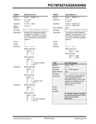  2002 Microchip Technology Inc. Preliminary DS40044A-page 123
PIC16F627A/628A/648A
SUBWF Subtract W from f
Syntax: [ label ] SUBWF f,d
Operands: 0 ≤ f ≤ 127
d ∈ [0,1]
Operation: (f) - (W) → (dest)
Status
Affected:
C, DC, Z
Encoding: 00 0010 dfff ffff
Description: Subtract (2’s complement method)
W register from register 'f'. If 'd' is 0
the result is stored in the W register.
If 'd' is 1 the result is stored back in
register 'f'.
Words: 1
Cycles: 1
Example 1: SUBWF REG1, 1
Before Instruction
REG1 = 3
W = 2
C = ?
After Instruction
REG1 = 1
W = 2
C = 1; result is positive
Z = DC = 1
Example 2: Before Instruction
REG1 = 2
W = 2
C = ?
After Instruction
REG1 = 0
W = 2
C = 1; result is zero
Z = DC = 1
Example 3: Before Instruction
REG1 = 1
W = 2
C = ?
After Instruction
REG1 = 0xFF
W = 2
C = 0; result is negative
Z = DC = 0
SWAPF Swap Nibbles in f
Syntax: [ label ] SWAPF f,d
Operands: 0 ≤ f ≤ 127
d ∈ [0,1]
Operation: (f<3:0>) → (dest<7:4>),
(f<7:4>) → (dest<3:0>)
Status Affected: None
Encoding: 00 1110 dfff ffff
Description: The upper and lower nibbles of
register 'f' are exchanged. If 'd' is
0 the result is placed in W regis-
ter. If 'd' is 1 the result is placed in
register 'f'.
Words: 1
Cycles: 1
Example SWAPF REG1, 0
Before Instruction
REG1 = 0xA5
After Instruction
REG1 = 0xA5
W = 0x5A
TRIS Load TRIS Register
Syntax: [ label ] TRIS f
Operands: 5 ≤ f ≤ 7
Operation: (W) → TRIS register f;
Status Affected: None
Encoding: 00 0000 0110 0fff
Description: The instruction is supported for
code compatibility with the
PIC16C5X products. Since TRIS
registers are readable and writ-
able, the user can directly
address them.
Words: 1
Cycles: 1
Example
To maintain upward compatibil-
ity with future PICmicro®
prod-
ucts, do not use this
instruction.
 