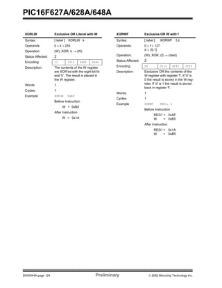 PIC16F627A/628A/648A
DS40044A-page 124 Preliminary  2002 Microchip Technology Inc.
XORLW Exclusive OR Literal with W
Syntax: [ label ] XORLW k
Operands: 0 ≤ k ≤ 255
Operation: (W) .XOR. k → (W)
Status Affected: Z
Encoding: 11 1010 kkkk kkkk
Description: The contents of the W register
are XOR’ed with the eight bit lit-
eral 'k'. The result is placed in
the W register.
Words: 1
Cycles: 1
Example: XORLW 0xAF
Before Instruction
W = 0xB5
After Instruction
W = 0x1A
XORWF Exclusive OR W with f
Syntax: [ label ] XORWF f,d
Operands: 0 ≤ f ≤ 127
d ∈ [0,1]
Operation: (W) .XOR. (f) → (dest)
Status Affected: Z
Encoding: 00 0110 dfff ffff
Description: Exclusive OR the contents of the
W register with register 'f'. If 'd' is
0 the result is stored in the W reg-
ister. If 'd' is 1 the result is stored
back in register 'f'.
Words: 1
Cycles: 1
Example XORWF REG1, 1
Before Instruction
REG1 = 0xAF
W = 0xB5
After Instruction
REG1 = 0x1A
W = 0xB5
 