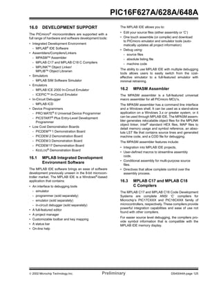  2002 Microchip Technology Inc. Preliminary DS40044A-page 125
PIC16F627A/628A/648A
16.0 DEVELOPMENT SUPPORT
The PICmicro®
microcontrollers are supported with a
full range of hardware and software development tools:
• Integrated Development Environment
- MPLAB®
IDE Software
• Assemblers/Compilers/Linkers
- MPASMTM
Assembler
- MPLAB C17 and MPLAB C18 C Compilers
- MPLINKTM
Object Linker/
MPLIBTM
Object Librarian
• Simulators
- MPLAB SIM Software Simulator
• Emulators
- MPLAB ICE 2000 In-Circuit Emulator
- ICEPIC™ In-Circuit Emulator
• In-Circuit Debugger
- MPLAB ICD
• Device Programmers
- PRO MATE®
II Universal Device Programmer
- PICSTART®
Plus Entry-Level Development
Programmer
• Low Cost Demonstration Boards
- PICDEMTM
1 Demonstration Board
- PICDEM 2 Demonstration Board
- PICDEM 3 Demonstration Board
- PICDEM 17 Demonstration Board
- KEELOQ®
Demonstration Board
16.1 MPLAB Integrated Development
Environment Software
The MPLAB IDE software brings an ease of software
development previously unseen in the 8-bit microcon-
troller market. The MPLAB IDE is a Windows®
-based
application that contains:
• An interface to debugging tools
- simulator
- programmer (sold separately)
- emulator (sold separately)
- in-circuit debugger (sold separately)
• A full-featured editor
• A project manager
• Customizable toolbar and key mapping
• A status bar
• On-line help
The MPLAB IDE allows you to:
• Edit your source files (either assembly or ‘C’)
• One touch assemble (or compile) and download
to PICmicro emulator and simulator tools (auto-
matically updates all project information)
• Debug using:
- source files
- absolute listing file
- machine code
The ability to use MPLAB IDE with multiple debugging
tools allows users to easily switch from the cost-
effective simulator to a full-featured emulator with
minimal retraining.
16.2 MPASM Assembler
The MPASM assembler is a full-featured universal
macro assembler for all PICmicro MCU’s.
The MPASM assembler has a command line interface
and a Windows shell. It can be used as a stand-alone
application on a Windows 3.x or greater system, or it
can be used through MPLAB IDE. The MPASM assem-
bler generates relocatable object files for the MPLINK
object linker, Intel®
standard HEX files, MAP files to
detail memory usage and symbol reference, an abso-
lute LST file that contains source lines and generated
machine code, and a COD file for debugging.
The MPASM assembler features include:
• Integration into MPLAB IDE projects.
• User-defined macros to streamline assembly
code.
• Conditional assembly for multi-purpose source
files.
• Directives that allow complete control over the
assembly process.
16.3 MPLAB C17 and MPLAB C18
C Compilers
The MPLAB C17 and MPLAB C18 Code Development
Systems are complete ANSI ‘C’ compilers for
Microchip’s PIC17CXXX and PIC18CXXX family of
microcontrollers, respectively. These compilers provide
powerful integration capabilities and ease of use not
found with other compilers.
For easier source level debugging, the compilers pro-
vide symbol information that is compatible with the
MPLAB IDE memory display.
 