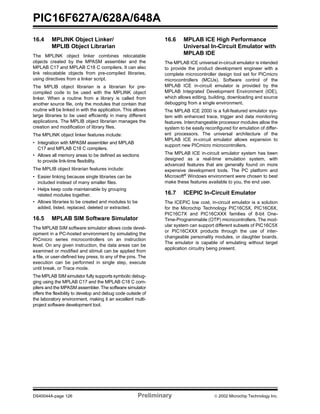 PIC16F627A/628A/648A
DS40044A-page 126 Preliminary  2002 Microchip Technology Inc.
16.4 MPLINK Object Linker/
MPLIB Object Librarian
The MPLINK object linker combines relocatable
objects created by the MPASM assembler and the
MPLAB C17 and MPLAB C18 C compilers. It can also
link relocatable objects from pre-compiled libraries,
using directives from a linker script.
The MPLIB object librarian is a librarian for pre-
compiled code to be used with the MPLINK object
linker. When a routine from a library is called from
another source file, only the modules that contain that
routine will be linked in with the application. This allows
large libraries to be used efficiently in many different
applications. The MPLIB object librarian manages the
creation and modification of library files.
The MPLINK object linker features include:
• Integration with MPASM assembler and MPLAB
C17 and MPLAB C18 C compilers.
• Allows all memory areas to be defined as sections
to provide link-time flexibility.
The MPLIB object librarian features include:
• Easier linking because single libraries can be
included instead of many smaller files.
• Helps keep code maintainable by grouping
related modules together.
• Allows libraries to be created and modules to be
added, listed, replaced, deleted or extracted.
16.5 MPLAB SIM Software Simulator
The MPLAB SIM software simulator allows code devel-
opment in a PC-hosted environment by simulating the
PICmicro series microcontrollers on an instruction
level. On any given instruction, the data areas can be
examined or modified and stimuli can be applied from
a file, or user-defined key press, to any of the pins. The
execution can be performed in single step, execute
until break, or Trace mode.
The MPLAB SIM simulator fully supports symbolic debug-
ging using the MPLAB C17 and the MPLAB C18 C com-
pilers and the MPASM assembler. The software simulator
offers the flexibility to develop and debug code outside of
the laboratory environment, making it an excellent multi-
project software development tool.
16.6 MPLAB ICE High Performance
Universal In-Circuit Emulator with
MPLAB IDE
The MPLAB ICE universal in-circuit emulator is intended
to provide the product development engineer with a
complete microcontroller design tool set for PICmicro
microcontrollers (MCUs). Software control of the
MPLAB ICE in-circuit emulator is provided by the
MPLAB Integrated Development Environment (IDE),
which allows editing, building, downloading and source
debugging from a single environment.
The MPLAB ICE 2000 is a full-featured emulator sys-
tem with enhanced trace, trigger and data monitoring
features. Interchangeable processor modules allow the
system to be easily reconfigured for emulation of differ-
ent processors. The universal architecture of the
MPLAB ICE in-circuit emulator allows expansion to
support new PICmicro microcontrollers.
The MPLAB ICE in-circuit emulator system has been
designed as a real-time emulation system, with
advanced features that are generally found on more
expensive development tools. The PC platform and
Microsoft®
Windows environment were chosen to best
make these features available to you, the end user.
16.7 ICEPIC In-Circuit Emulator
The ICEPIC low cost, in-circuit emulator is a solution
for the Microchip Technology PIC16C5X, PIC16C6X,
PIC16C7X and PIC16CXXX families of 8-bit One-
Time-Programmable (OTP) microcontrollers. The mod-
ular system can support different subsets of PIC16C5X
or PIC16CXXX products through the use of inter-
changeable personality modules, or daughter boards.
The emulator is capable of emulating without target
application circuitry being present.
 