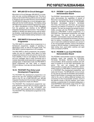  2002 Microchip Technology Inc. Preliminary DS40044A-page 127
PIC16F627A/628A/648A
16.8 MPLAB ICD In-Circuit Debugger
Microchip's In-Circuit Debugger, MPLAB ICD, is a pow-
erful, low cost, run-time development tool. This tool is
based on the FLASH PICmicro MCUs and can be used
to develop for this and other PICmicro microcontrollers.
The MPLAB ICD utilizes the in-circuit debugging capa-
bility built into the FLASH devices. This feature, along
with Microchip's In-Circuit Serial ProgrammingTM
proto-
col, offers cost-effective in-circuit FLASH debugging
from the graphical user interface of the MPLAB
Integrated Development Environment. This enables a
designer to develop and debug source code by watch-
ing variables, single-stepping and setting break points.
Running at full speed enables testing hardware in real-
time.
16.9 PRO MATE II Universal Device
Programmer
The PRO MATE II universal device programmer is a
full-featured programmer, capable of operating in
Stand-alone mode, as well as PC-hosted mode. The
PRO MATE II device programmer is CE compliant.
The PRO MATE II device programmer has program-
mable VDD and VPP supplies, which allow it to verify
programmed memory at VDD min and VDD max for max-
imum reliability. It has an LCD display for instructions
and error messages, keys to enter commands and a
modular detachable socket assembly to support various
package types. In Stand-alone mode, the PRO MATE II
device programmer can read, verify, or program
PICmicro devices. It can also set code protection in this
mode.
16.10 PICSTART Plus Entry Level
Development Programmer
The PICSTART Plus development programmer is an
easy-to-use, low cost, prototype programmer. It con-
nects to the PC via a COM (RS-232) port. MPLAB
Integrated Development Environment software makes
using the programmer simple and efficient.
The PICSTART Plus development programmer sup-
ports all PICmicro devices with up to 40 pins. Larger pin
count devices, such as the PIC16C92X and
PIC17C76X, may be supported with an adapter socket.
The PICSTART Plus development programmer is CE
compliant.
16.11 PICDEM 1 Low Cost PICmicro
Demonstration Board
The PICDEM 1 demonstration board is a simple board
which demonstrates the capabilities of several of
Microchip’s microcontrollers. The microcontrollers sup-
ported are: PIC16C5X (PIC16C54 to PIC16C58A),
PIC16C61, PIC16C62X, PIC16C71, PIC16C8X,
PIC17C42, PIC17C43 and PIC17C44. All necessary
hardware and software is included to run basic demo
programs. The user can program the sample microcon-
trollers provided with the PICDEM 1 demonstration
board on a PRO MATE II device programmer, or a
PICSTART Plus development programmer, and easily
test firmware. The user can also connect the
PICDEM 1 demonstration board to the MPLAB ICE in-
circuit emulator and download the firmware to the emu-
lator for testing. A prototype area is available for the
user to build some additional hardware and connect it
to the microcontroller socket(s). Some of the features
include an RS-232 interface, a potentiometer for simu-
lated analog input, push button switches and eight
LEDs connected to PORTB.
16.12 PICDEM 2 Low Cost PIC16CXX
Demonstration Board
The PICDEM 2 demonstration board is a simple dem-
onstration board that supports the PIC16C62,
PIC16C64, PIC16C65, PIC16C73 and PIC16C74
microcontrollers. All the necessary hardware and soft-
ware is included to run the basic demonstration pro-
grams. The user can program the sample
microcontrollers provided with the PICDEM 2 demon-
stration board on a PRO MATE II device programmer,
or a PICSTART Plus development programmer, and
easily test firmware. The MPLAB ICE in-circuit emula-
tor may also be used with the PICDEM 2 demonstration
board to test firmware. A prototype area has been pro-
vided to the user for adding additional hardware and
connecting it to the microcontroller socket(s). Some of
the features include a RS-232 interface, push button
switches, a potentiometer for simulated analog input, a
serial EEPROM to demonstrate usage of the I2
CTM
bus
and separate headers for connection to an LCD
module and a keypad.
 