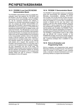 PIC16F627A/628A/648A
DS40044A-page 128 Preliminary  2002 Microchip Technology Inc.
16.13 PICDEM 3 Low Cost PIC16CXXX
Demonstration Board
The PICDEM 3 demonstration board is a simple dem-
onstration board that supports the PIC16C923 and
PIC16C924 in the PLCC package. It will also support
future 44-pin PLCC microcontrollers with an LCD Mod-
ule. All the necessary hardware and software is
included to run the basic demonstration programs. The
user can program the sample microcontrollers pro-
vided with the PICDEM 3 demonstration board on a
PRO MATE II device programmer, or a PICSTART Plus
development programmer with an adapter socket, and
easily test firmware. The MPLAB ICE in-circuit emula-
tor may also be used with the PICDEM 3 demonstration
board to test firmware. A prototype area has been pro-
vided to the user for adding hardware and connecting it
to the microcontroller socket(s). Some of the features
include a RS-232 interface, push button switches, a
potentiometer for simulated analog input, a thermistor
and separate headers for connection to an external
LCD module and a keypad. Also provided on the
PICDEM 3 demonstration board is a LCD panel, with 4
commons and 12 segments, that is capable of display-
ing time, temperature and day of the week. The
PICDEM 3 demonstration board provides an additional
RS-232 interface and Windows software for showing
the demultiplexed LCD signals on a PC. A simple serial
interface allows the user to construct a hardware
demultiplexer for the LCD signals.
16.14 PICDEM 17 Demonstration Board
The PICDEM 17 demonstration board is an evaluation
board that demonstrates the capabilities of several
Microchip microcontrollers, including PIC17C752,
PIC17C756A, PIC17C762 and PIC17C766. All neces-
sary hardware is included to run basic demo programs,
which are supplied on a 3.5-inch disk. A programmed
sample is included and the user may erase it and
program it with the other sample programs using the
PRO MATE II device programmer, or the PICSTART
Plus development programmer, and easily debug and
test the sample code. In addition, the PICDEM 17 dem-
onstration board supports downloading of programs to
and executing out of external FLASH memory on board.
The PICDEM 17 demonstration board is also usable
with the MPLAB ICE in-circuit emulator, or the
PICMASTER emulator and all of the sample programs
can be run and modified using either emulator. Addition-
ally, a generous prototype area is available for user
hardware.
16.15 KEELOQ Evaluation and
Programming Tools
KEELOQ evaluation and programming tools support
Microchip’s HCS Secure Data Products. The HCS eval-
uation kit includes a LCD display to show changing
codes, a decoder to decode transmissions and a pro-
gramming interface to program test transmitters.
 