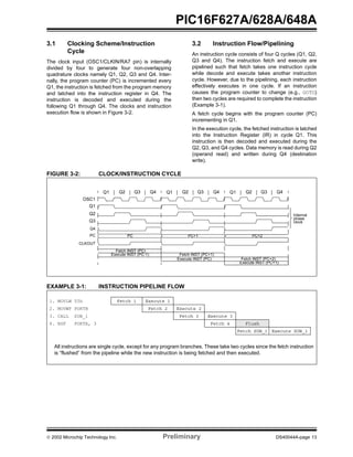  2002 Microchip Technology Inc. Preliminary DS40044A-page 13
PIC16F627A/628A/648A
3.1 Clocking Scheme/Instruction
Cycle
The clock input (OSC1/CLKIN/RA7 pin) is internally
divided by four to generate four non-overlapping
quadrature clocks namely Q1, Q2, Q3 and Q4. Inter-
nally, the program counter (PC) is incremented every
Q1, the instruction is fetched from the program memory
and latched into the instruction register in Q4. The
instruction is decoded and executed during the
following Q1 through Q4. The clocks and instruction
execution flow is shown in Figure 3-2.
3.2 Instruction Flow/Pipelining
An instruction cycle consists of four Q cycles (Q1, Q2,
Q3 and Q4). The instruction fetch and execute are
pipelined such that fetch takes one instruction cycle
while decode and execute takes another instruction
cycle. However, due to the pipelining, each instruction
effectively executes in one cycle. If an instruction
causes the program counter to change (e.g., GOTO)
then two cycles are required to complete the instruction
(Example 3-1).
A fetch cycle begins with the program counter (PC)
incrementing in Q1.
In the execution cycle, the fetched instruction is latched
into the Instruction Register (IR) in cycle Q1. This
instruction is then decoded and executed during the
Q2, Q3, and Q4 cycles. Data memory is read during Q2
(operand read) and written during Q4 (destination
write).
FIGURE 3-2: CLOCK/INSTRUCTION CYCLE
EXAMPLE 3-1: INSTRUCTION PIPELINE FLOW
Q1 Q2 Q3 Q4 Q1 Q2 Q3 Q4 Q1 Q2 Q3 Q4
OSC1
Q1
Q2
Q3
Q4
PC
CLKOUT
PC PC+1 PC+2
Fetch INST (PC)
Execute INST (PC-1) Fetch INST (PC+1)
Execute INST (PC) Fetch INST (PC+2)
Execute INST (PC+1)
Internal
phase
clock
All instructions are single cycle, except for any program branches. These take two cycles since the fetch instruction
is “flushed” from the pipeline while the new instruction is being fetched and then executed.
1. MOVLW 55h Fetch 1 Execute 1
2. MOVWF PORTB Fetch 2 Execute 2
3. CALL SUB_1 Fetch 3 Execute 3
4. BSF PORTA, 3 Fetch 4 Flush
Fetch SUB_1 Execute SUB_1
 