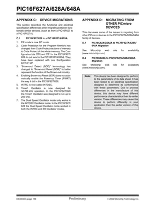 PIC16F627A/628A/648A
DS40044A-page 156 Preliminary  2002 Microchip Technology Inc.
APPENDIX C: DEVICE MIGRATIONS
This section describes the functional and electrical
specification differences when migrating between func-
tionally similar devices. (such as from a PIC16F627 to
a PIC16F627A).
C.1 PIC16F627/628 to a PIC16F627A/628A
1. ER mode is now RC mode.
2. Code Protection for the Program Memory has
changed from Code Protect sections of memory
to Code Protect of the whole memory. The Con-
figuration bits CP0 and CP1 in the PIC16F627/
628 do not exist in the PIC16F627A/628A. They
have been replaced with one Configuration
bit<13> CP.
3. “Brown-out Detect (BOD)” terminology has
changed to “Brown-out Reset (BOR)” to better
represent the function of the Brown-out circuitry.
4. Enabling Brown-out Reset (BOR) does not auto-
matically enable the Power-up Timer (PWRT)
the way it did in the PIC16F627/628.
5. INTRC is now called INTOSC.
6. Timer1 Oscillator is now designed for
32.768 kHz operation. In the PIC16F627/628
the Timer1 Oscillator was designed to run up to
200 kHz.
7. The Dual Speed Oscillator mode only works in
the INTOSC Oscillator mode. In the PIC16F627/
628 the Dual Speed Oscillator mode worked in
both the INTRC and ER Oscillator modes.
APPENDIX D: MIGRATING FROM
OTHER PICmicro
DEVICES
This discusses some of the issues in migrating from
other PICmicro devices to the PIC16F627A/628A/648A
family of devices.
D.1 PIC16C62X/CE62X to PIC16F627A/628A/
648A Migration
See Microchip web site for availability
(www.microchip.com).
D.2 PIC16C622A to PIC16F627A/628A/648A
Migration
See Microchip web site for availability
(www.microchip.com).
Note: This device has been designed to perform
to the parameters of its data sheet. It has
been tested to an electrical specification
designed to determine its conformance
with these parameters. Due to process
differences in the manufacture of this
device, this device may have different
performance characteristics than its earlier
version. These differences may cause this
device to perform differently in your
application than the earlier version of this
device.
 