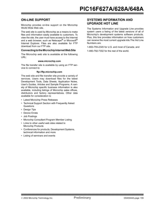  2002 Microchip Technology Inc. Preliminary DS40044A-page 159
PIC16F627A/628A/648A
ON-LINE SUPPORT
Microchip provides on-line support on the Microchip
World Wide Web site.
The web site is used by Microchip as a means to make
files and information easily available to customers. To
view the site, the user must have access to the Internet
and a web browser, such as Netscape®
or Microsoft®
Internet Explorer. Files are also available for FTP
download from our FTP site.
ConnectingtotheMicrochipInternetWebSite
The Microchip web site is available at the following
URL:
www.microchip.com
The file transfer site is available by using an FTP ser-
vice to connect to:
ftp://ftp.microchip.com
The web site and file transfer site provide a variety of
services. Users may download files for the latest
Development Tools, Data Sheets, Application Notes,
User's Guides, Articles and Sample Programs. A vari-
ety of Microchip specific business information is also
available, including listings of Microchip sales offices,
distributors and factory representatives. Other data
available for consideration is:
• Latest Microchip Press Releases
• Technical Support Section with Frequently Asked
Questions
• Design Tips
• Device Errata
• Job Postings
• Microchip Consultant Program Member Listing
• Links to other useful web sites related to
Microchip Products
• Conferences for products, Development Systems,
technical information and more
• Listing of seminars and events
SYSTEMS INFORMATION AND
UPGRADE HOT LINE
The Systems Information and Upgrade Line provides
system users a listing of the latest versions of all of
Microchip's development systems software products.
Plus, this line provides information on how customers
can receive the most current upgrade kits.The Hot Line
Numbers are:
1-800-755-2345 for U.S. and most of Canada, and
1-480-792-7302 for the rest of the world.
 