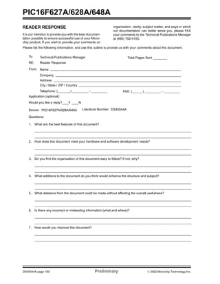 PIC16F627A/628A/648A
DS40044A-page 160 Preliminary  2002 Microchip Technology Inc.
READER RESPONSE
It is our intention to provide you with the best documen-
tation possible to ensure successful use of your Micro-
chip product. If you wish to provide your comments on
organization, clarity, subject matter, and ways in which
our documentation can better serve you, please FAX
your comments to the Technical Publications Manager
at (480) 792-4150.
Please list the following information, and use this outline to provide us with your comments about this document.
To: Technical Publications Manager
RE: Reader Response
Total Pages Sent ________
From: Name
Company
Address
City / State / ZIP / Country
Telephone: (_______) _________ - _________
Application (optional):
Would you like a reply? Y N
Device: Literature Number:
Questions:
FAX: (______) _________ - _________
DS40044APIC16F627A/628A/648A
1. What are the best features of this document?
2. How does this document meet your hardware and software development needs?
3. Do you find the organization of this document easy to follow? If not, why?
4. What additions to the document do you think would enhance the structure and subject?
5. What deletions from the document could be made without affecting the overall usefulness?
6. Is there any incorrect or misleading information (what and where)?
7. How would you improve this document?
 