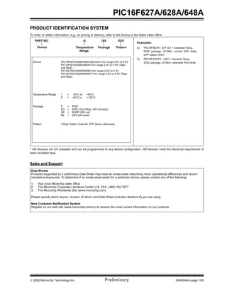  2002 Microchip Technology Inc. Preliminary DS40044A-page 165
PIC16F627A/628A/648A
PRODUCT IDENTIFICATION SYSTEM
To order or obtain information, e.g., on pricing or delivery, refer to the factory or the listed sales office.
* JW Devices are UV erasable and can be programmed to any device configuration. JW Devices meet the electrical requirement of
each oscillator type.
Sales and Support
PART NO. -X /XX XXX
PatternPackageTemperature
Range
Device
Device PIC16F627A/628A/648A:Standard VDD range 3.0V to 5.5V
PIC16F627A/628A/648ATVDD range 3.0V to 5.5V (Tape
and Reel)
PIC16LF627A/628A/648A:VDD range 2.0V to 5.5V
PIC16LF627A/628A/648AT:VDD range 2.0V to 5.5V (Tape
and Reel)
Temperature Range I = -40°C to +85°C
E = -40°C to +125°C
Package P = PDIP
SO = SOIC (Gull Wing, 300 mil body)
SS = SSOP (209 mil)
ML = QFN (28 Lead)
Pattern 3-Digit Pattern Code for QTP (blank otherwise).
Examples:
a) PIC16F627A - E/P 301 = Extended Temp.,
PDIP package, 20 MHz, normal VDD limits,
QTP pattern #301.
b) PIC16LF627A - I/SO = Industrial Temp.,
SOIC package, 20 MHz, extended VDD limits.
Data Sheets
Products supported by a preliminary Data Sheet may have an errata sheet describing minor operational differences and recom-
mended workarounds. To determine if an errata sheet exists for a particular device, please contact one of the following:
1. Your local Microchip sales office
2. The Microchip Corporate Literature Center U.S. FAX: (480) 792-7277
3. The Microchip Worldwide Site (www.microchip.com)
Please specify which device, revision of silicon and Data Sheet (include Literature #) you are using.
New Customer Notification System
Register on our web site (www.microchip.com/cn) to receive the most current information on our products.
 